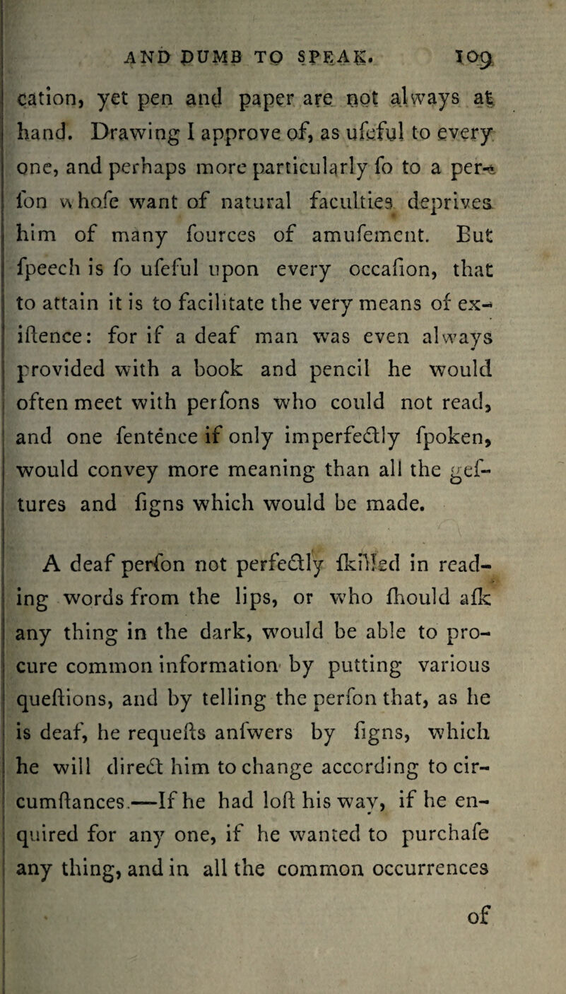 cation, yet pen anti paper are not always at hand. Drawing I approve of, as ufeful to every one, and perhaps more particularly fo to a per^. fon w hofe want of natural faculties deprives him of many fources of amufement. But fpeech is fo ufeful upon every occafion, that to attain it is to facilitate the very means of ex- iftence: for if a deaf man was even always provided with a book and pencil he would often meet with perfons who could not read, and one fentence if only imperfectly fpoken, would convey more meaning than all the ges¬ tures and figns which would be made. A deaf perfon not perfe&ly {killed in read¬ ing words from the lips, or who fhould afk any thing in the dark, would be able to pro¬ cure common information by putting various queftions, and by telling the perfon that, as he is deaf, he requefts anfwers by figns, which he will direCl him to change according to cir- cumftances.—If he had loft his wav, if he en- m quired for any one, if he wanted to purchafe any thing, and in all the common occurrences of