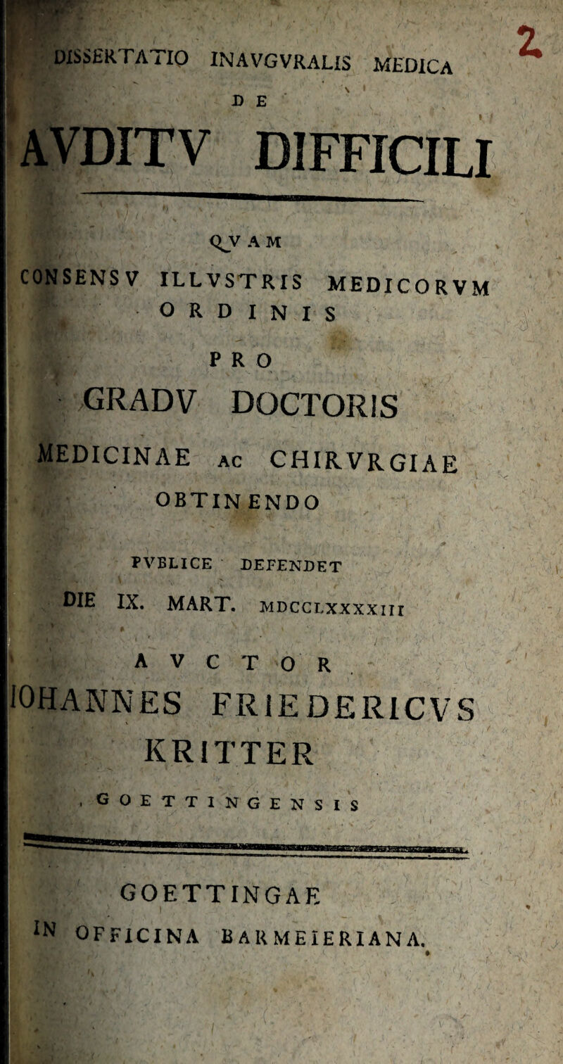 DISSERTATIO INAVGVRALIS MEDICA z D E AVDITV DIFFICILI Q_y A M CONSENSV ILLVSTRIS MEDICORVM ORDINIS PRO GRADV DOCTORIS medicinae ac chirvrgiae OBTINENDO rVBLlCE DEFENDET DIE IX. MART. MDCCLXxxxnr A V C T O R . JOHANNES FRIEDERICVS KRiTTER ,goettingensis GOETTINGAE IN OFFICINA BARMEIERIANA.