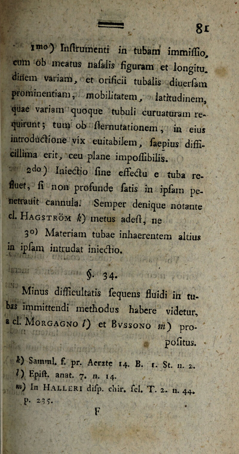 l”») Infirumenti in tubam immiflio, cuhi 6b meatus nafalis figuram et Jongitu. diriem variam, et orificii tubalis diuerfam' prominentiam, mobilitatem, latitudinem, quae variam quoque tubuli curuaturam re¬ quirunt; tum ob demutationem, in eius mtrodudione vix euitabilem, faepius diffi¬ cillima erit, ceu plane impoffibilis. ^do) laiedio fine effiedu e tuba re- fluet, fi non profunde fatis in iplam pe- netrauit cannula. Semper denique notante cl. Hagstrom k) metus adefi, ne 3®) Materiam tubae inhaerentem altius in iplam intrudat iniedio. §• 34. Minus difficultatis lequens fluidi in tu¬ bas immittendi methodus habere videtur, a cl. Morgagno/} et Bvssono m') pro- pofitus. « SammL f. pr. Aerzte 14. B. 1. St. 11. 2. 0 Epift. anat. 7, n. 14, «0 In Halleri difp. chir. fel. T. 2. n. 44* p. 2^^.