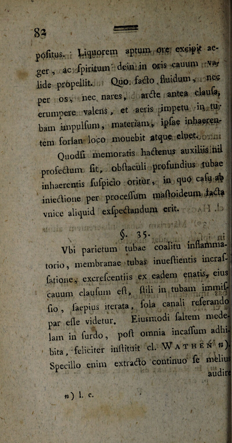 pefitus. ■ yquprein aptmii orc: ewipi^ ae¬ ger , ac.fpiriiuin- deiniin oris-cauum -var ' lide prPpelliU . Quo. fa<ao . fiuiduuv, , nes per osv nec nares, ardVc antea clau j erumpere valeris. et aeris jjropetu iti.tur bam rinpulfum, materJam» ipfae inhapirea- tero foriam loco mouebit atque elpet.^ ^ ..ai Quodfi memoratis ha(ftenus auxiliisM profedlum fit, obfiaculi profundius iub^ inhaerentis fufpicio oritur, in quP cafir * inieaione per procelfum rnaftoideumj ia » vnice aliquid exfpedanduai erit. - 1 Vbi parietum tubae coalitu innartima-j torio, membranae tubaS inueftieutis incraf-j fatione, excrefeentiis ex eadem enatis, eiusi cauum claufum eft. fiili *» tubam imm^-j flo, faepius iterata, fola canali referaiido par efle videtur. Eiusmodi faltem mede^ lam in furdo, poft omnia incaffum adhr bita, feliciter inllituit cl. Wathen «) Specillo enim extrado continuo’ fe mUm