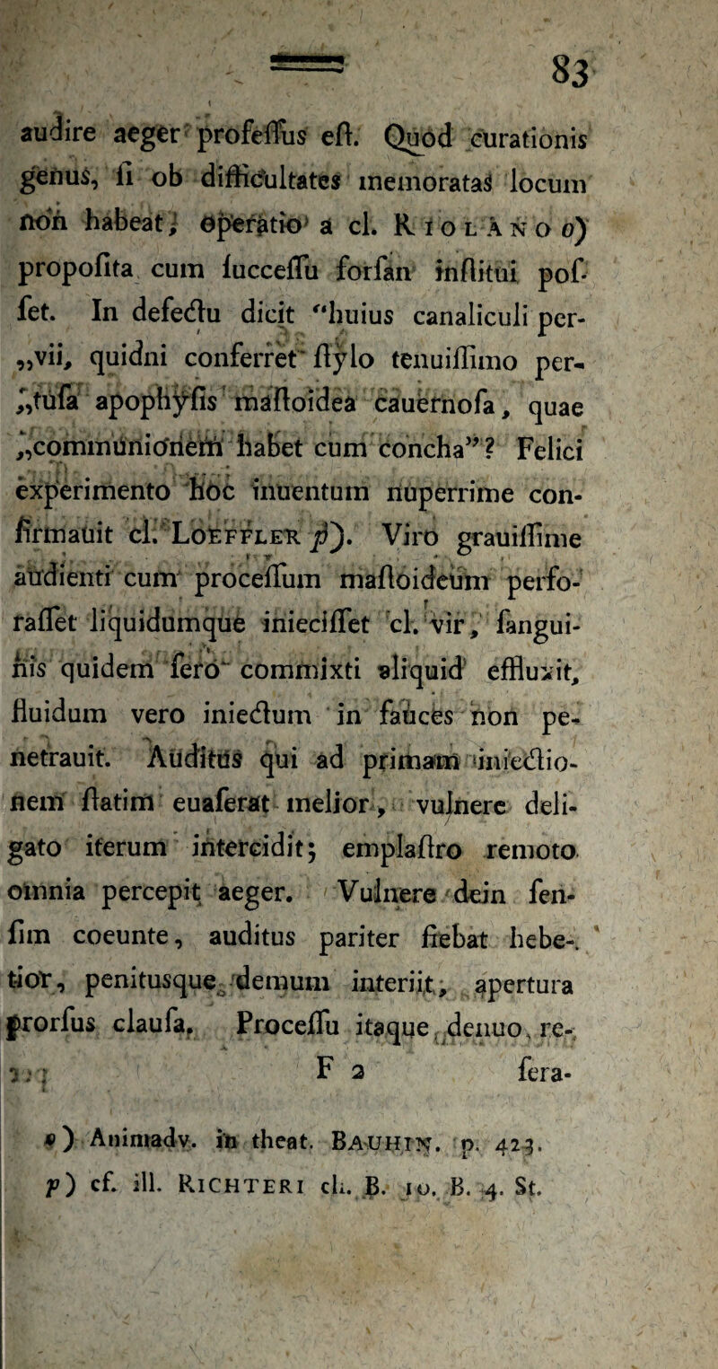 i audire aeger' profeflfiis eft. Quod curationis genuS, fi ob difficfultates memoratas locum non habeat i a cl. Riolanoo) propofita cum luccefTu forfaii tnflkui pof- fet. In defedtu dicit '‘huius canaliculi per- ,5vib quidni conferret* ftylo tenuilTimo per- ,Vufa apophyfis mafloidea cauefnofa, quae ,‘,commiinicfiieni' habet cum concha’^ ? Felici experimento 'hbc inuenturn nuperrime con- firmatiit cl. Lo^ffleti Viro graullfime atfdienti cum^ procelTum maftoidctim perfo- raflet liquidumqUfe inieciffet cl. vir, fangui- riis quidem fero commixti «liquid’ eiffluxit, fluidum vero iniedum in faices hon pe^ netrauit. Aiiditds qui ad primafm tinietflio- nem flatim euaferat melior> vulnere deli¬ gato iterum’ intercidit; emplaflro remoto, omnia percepit aeger. Vulnere/ddn fen- fim coeunte, auditus pariter fiebat hebe- ' tior, penitusque^ ^demum interiit; apertura l^rorfus claufa. Proceflu itaque, denuo. re-; :•: F 2 fera- 4») Animady. in theat. BAUHm. p. 42^. f) cfl ill. Richteri cL io. B. St 1