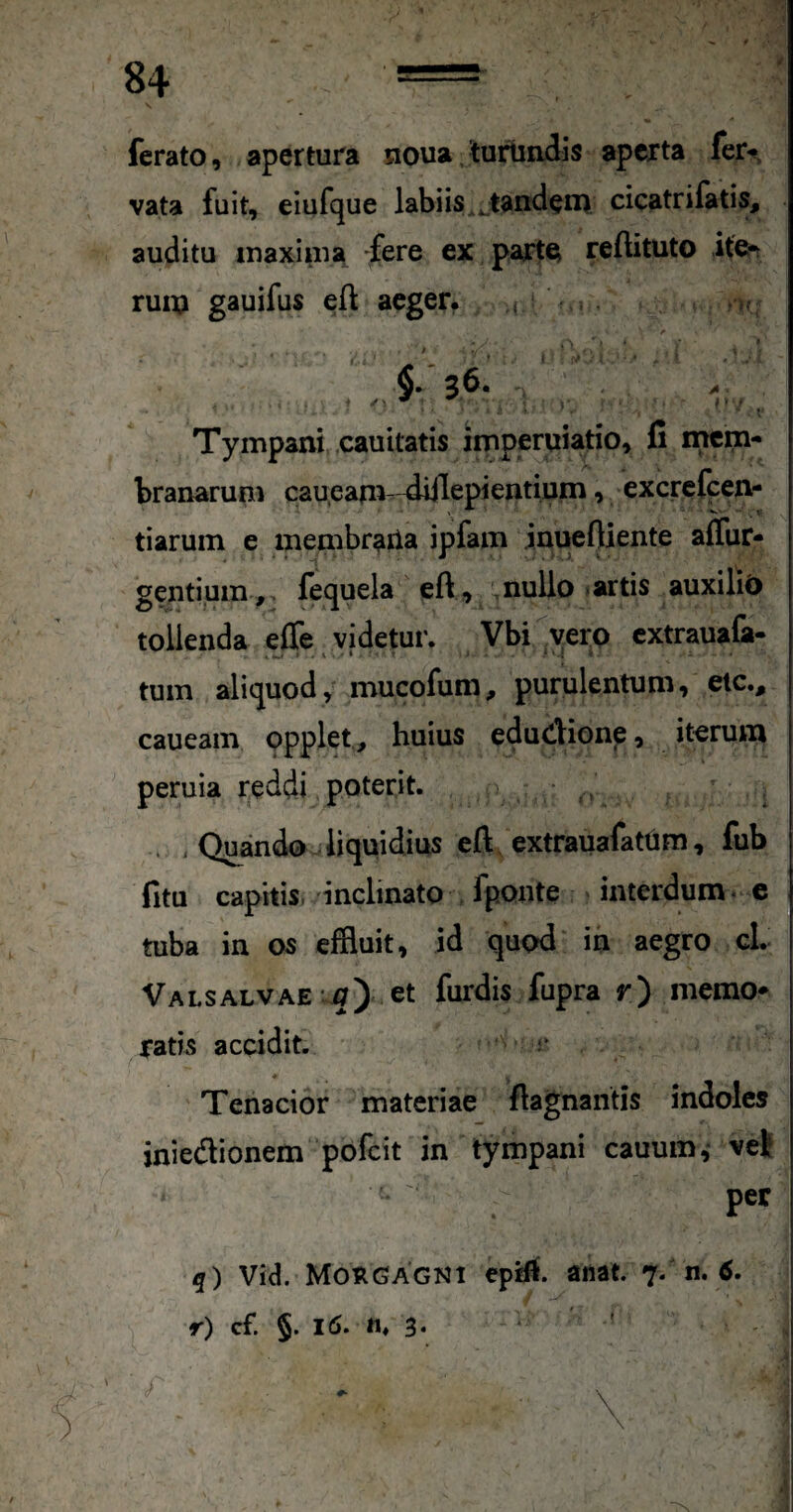 \ ferato, apertura noua,turlia3is aperta fer» vata fuit, eiufque labiis ..tandeii) cicatrilatis, auditu inaxiuia fere ex parte reftituto itcn ruiij gauifus efl aeger^ i. §.36. . > Tympani cauitatis imperuiatio, fi incm- branarum caueam- 4iilepieiitium, excrefeen- tiarum e membraila ipfam inuefliente aflur- gentium ,, fequela eft, mullo »artis auxiliC) tollenda effe videtur. Vbi^^yerp cxtrauafa- . w ' - i • • ’ ‘ ' tum aliquod, mucofum, purulentum, etc., caueam opplet, huius edudionp, iterum peruia reddi poterit. • . , Quando liquidius eft extrauafatum, fub fitu capitis, 'inclinato fponte interdum. c tuba in os effluit, id quod in aegro cl. VALSALVAE-m) et furdis fupra r) niemo* ratis accidit. * Tenacior materiae ftagnantis indoles iniedionem pofeit in tympani cauum,' vet per q) Vid. Morgagni eptft. anat. 7. n. tf. r) cf. §. 16. ti, 3. ' ■ ^