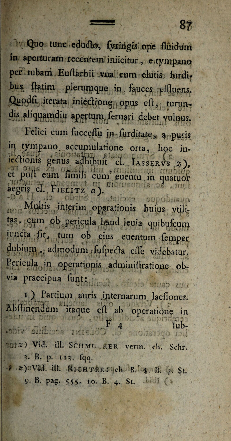 Quo tunc cdudlo, fyxirigis ope fluidtini in aperturam recentem iniicitur, e.tympano per * tubam Eu/lachii vna cum elutis. Inrdif bus (latim plerumque, in . fauces , :p%pns. iterata iniedbipng, ^ opus efl, turun-r ap-P^rtuni, feruari debet vulnus. Felici cum fucceffu yi furdita,te>, # -puris m tympano, accumulatione orta, hoc in- iciffionts genus adniibuit cl. Iasser'^s ' i / ' >•.'■.1. ii. i ' ■■  -- f , r ■ et po(l eum fimiii cum euentu in quatuor V- ..y w ; r' U!-': r - ^ aegris.cI..I-iELjTz a\ II' M^tis ihtpnm op^^rationis huius vtflt: tas. cum ol> pericula Kfeud leuia quibufcuin iuncla |it, tuin ob eius euentum fempec dubium admodum rlulpecfla efle videbatur, Ppiicula ^in operationis. adminiflratione ob¬ via praecipua funt:. auris internarum, laefiones. Abniiiendum itaque eA ab operatione in F 4 ^ ‘ fub- Via. ill. SCHML RER verm. ch. Schr. 9. R. p. 119. fqq. •U «r); Via. iil. RiGHTfeRt ch. 3, St.