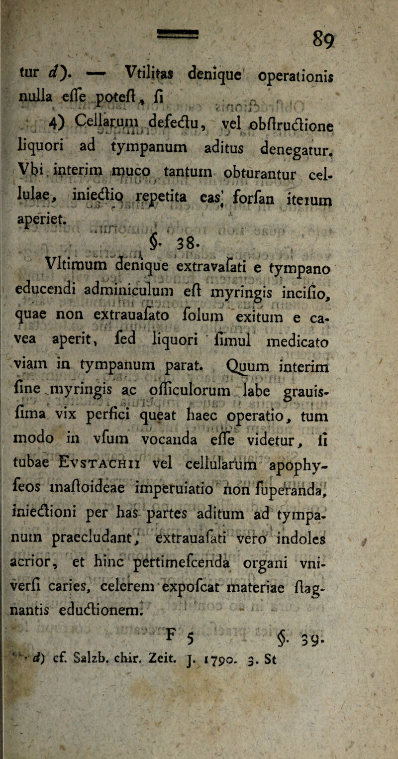 tur dy — Vtilitas denique operationis nulla efle potefl.» fi 4) CellarMui defedlu, vel obflrudione liquori ad tympanum aditus denegatur. Vbi interim muqo tanfurn obturantur cel- lulae, inie^lliQ repetita eas] forfan itemm aperiet. ^ 38» Vltimum denique extravalati e tympano educendi adminiculum efi myringis incifio, quae non extraualato folum exitum e ca¬ vea aperit, fed liquori ' fimul medicato viam in tympanum parat. Quum interim fine miyringis ac ofiiculorum labe grauis- fima vix perfici queat haec operatio, tum modo in vfum vocanda efle videtur, fi tubae EvsTACHii Vel cellularum apophy- feos mafloideae imperuiatio non fupeVarida, inietflioni per has partes aditum ad tympa¬ num praecludant; extrauafati veto indoles acrior, et hinc pertimefcenda organi vni- verfi caries, celerem expofcat materiae flag- nantis edudionem. F 5 $. 39- * cf. Salzb. chir. Zeit. j, 1790. 3. St (