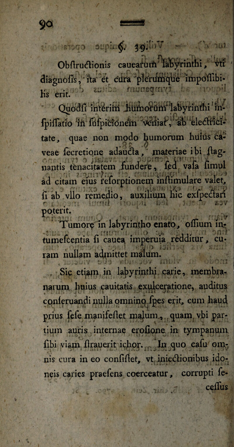 Obflruiflionis caueafiitfi w^Vrinthi, 3iagnoffs,‘iW e\ ciira p1e'rum'q\ie ‘impcllibi- r S r uncQ^ivi - v- hs erit. * Quadfi rnt^rim jiunioruitt^^abynnA^ fpilTatio ^ih' fdfpictdnem 'eledtnci- tate, quae non modo humoruqi hiiius ca- veae lecretione adauda, materiae ibi i^ag- nantis tenacitatem fundere, feo; vafa limul ad citam ems i*eforptionem mftimulare valet, ii ab vllo reincdio, auxilium hic exfpec^tari ' . i. : L'S^ ■■ r.:; TTumore in'labyrintho enato,’ offium iri;; tumefcentia fi cauest imperuia raditur, cu- ram nullam ad^nittet malum. , Sic et^afn, in lajjyrintlii, carie, membra¬ narum huius cauitatis exulceratione, auditus , ■ 1 J l. . ! . ■ 1. i < ./ X . ccmleruandi nulla pmninq Jpes erit, cum haud prius fefe manifefiet malum., , quam^ybi par¬ tium auris internae erofione in tympanum t . ' fibi viam firauerit ichor..rt dn quo cafu omr, nis cura ineo confifiet, vt, iniedionibus ido¬ neis caries praefens coerceatur, corrupti fe- cefius