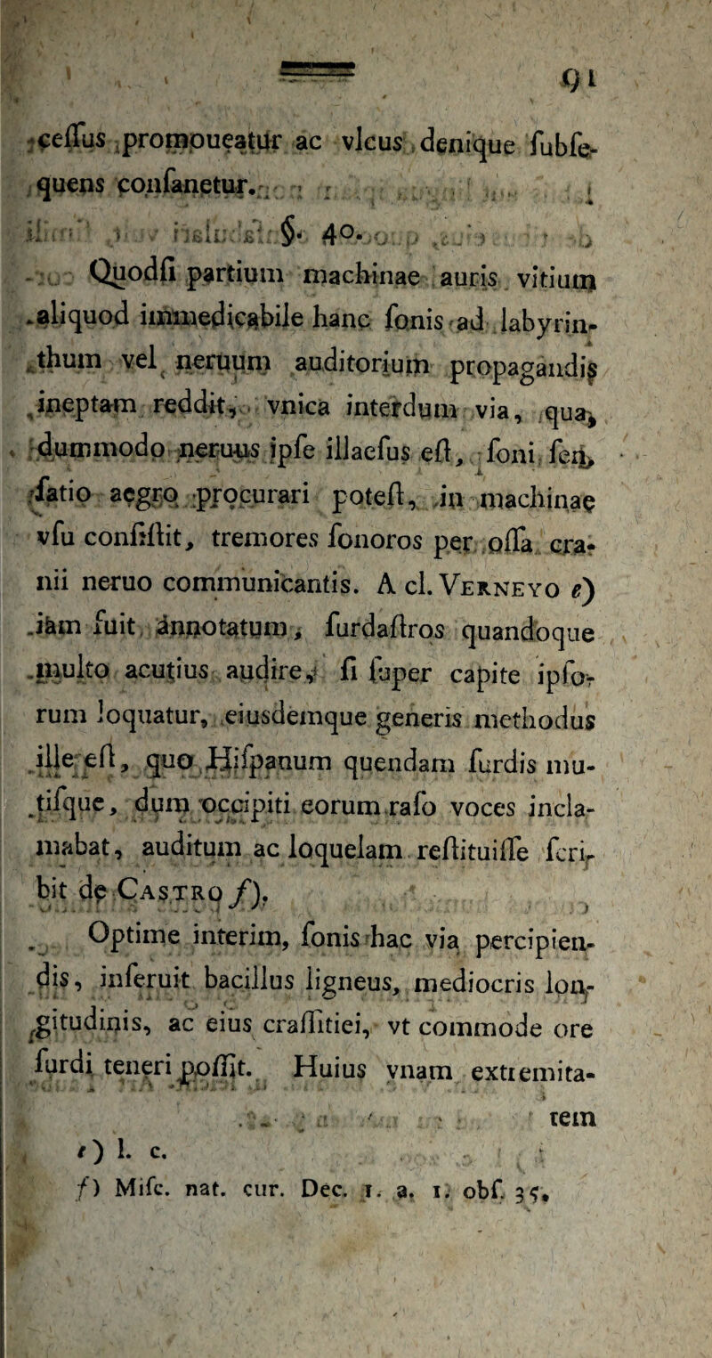 j^eiTus .prorapueatar ac vicus . denique fubfc jquens cpnfanetur. - > : ; - Quodfi partium machinae auris vitiuu) .aliquod immedicabile hanc fQniS'.ad labyr im jhum vel^ ncrqqm auditorium propagandi^ ^ineptam reddit, . vnica interdum via, qua:^ . 'dpmmodp nerq^us ipfe ilJaefus ed, foni. fe4 -iatip acgpp .pjpcurari poted, Jn machinae vfu confidit, tremores fonoros per. offa cra¬ nii neruo communiPantis. AcI.Verneyo e) Jam fuit, dn.QOtatgmi furdadros quandoque .luulto acupus audireV fi fuper capite ipfor rum loquatur, eiusdemque generis methodus d!}® quendam furdis mu- tifquc, durn ;occipiti eorum.rafo voces incla¬ mabat, auditum ac loquelam redituiffe ferv bit de Castro/). ^ Optime interim, fonis hac via percipien¬ dis, inferuk bacillus ligneus, mediocris IpUj- ^gitudiuis, ac eius craffitiei, vt commode ore furdi. teneri podit. Huius ynam extiemita- . > ‘ tein 1. c. /) Mifc. nat. cur. Dec. i. a. i. obf. 3?,