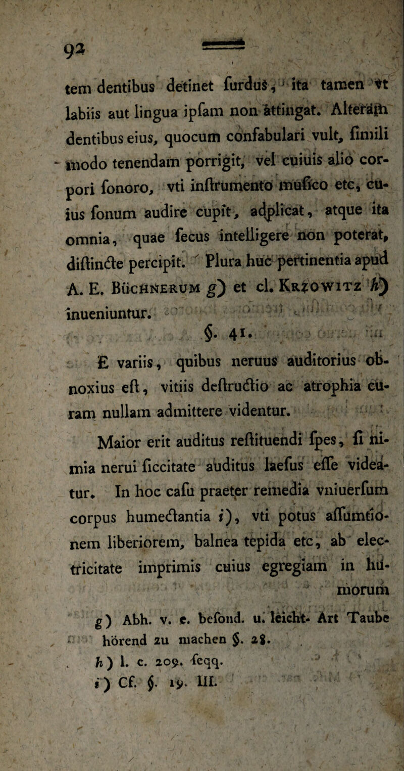 tem dentibus detinet furduS, ^ ita tamen labiis aut lingua ipfani non iittingat. Aiterajti dentibus eius, quocum confabulari vult, finiili tnodo tenendam porrigit, vel cuiuis alio cor¬ pori fonoro, vti inftrumentd mufico ete, cu¬ ius fonum audire cupit, adjilicat, atque ita omnia, quae fecus intelligere non poterat, diftinde percipit.  Plura huc pertinentia apud A. E. Biictti^ERUM g) et cl. Kr?:OW1TZ A) inueniuntur. < §. 41. E variis, quibus neruus auditorius ob¬ noxius eft, vitiis dcftrudlio ac atrophia cu¬ ram nullam admittere videntur. ' Maior erit auditus reftituendi fpes, fi ni¬ mia nerui ficcitate abditus laefus efle videa- tur* In hoc cafu praetpr remedia vniuerfum corpus humedantia i), vti potus affumtib- nem liberiorem, balnea tepida ete, ab elec- tricitate imprimis cuius egregiam in hil- niorum g) Abh. v. c. befoiid. u. leicht- Art Taube horend 2U niachen §.28. fi) 1. c. 209. feqq.