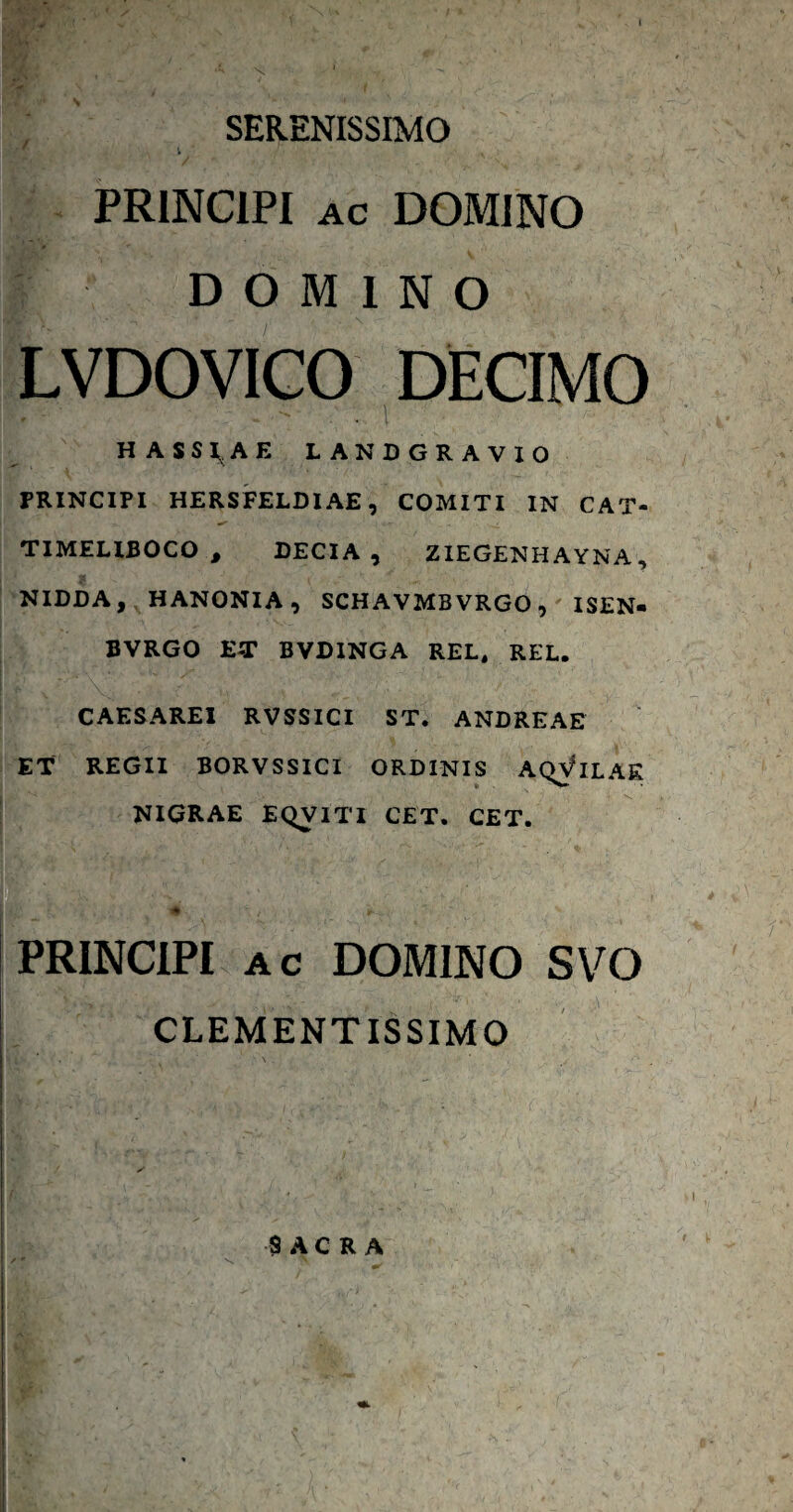 SERENISSIMO V PRINCIPI AC DOMINO DOMINO LVDOVICO DECIMO HASSI^AE LANDGRAVIO PRINCIPI HERSFELDIAE, COMITI IN CAT- TIMELIBOCO , DECIA, ZIEGENHAYNA, NIDDA, HANONIA, SCHAVMBVRGO, ISEN- BVRGO ET BVDINGA REL. REL. CAESAREI RVSSICI ST. ANDREAE ET REGII BORVSSICI ORDINIS A(^ILAE NIGRAE EQVITI CET. CET. PRINCIPI AC DOMINO S\^0 CLEMENTISSIMO $ A C R A