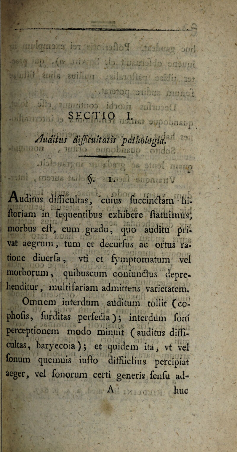 SECTJtO I. Auditus dijjitultath pdthologid» * I', r* Auditus difficultas, cuius luccindlam ■ Iii- floriam in fequentibus exhibere flatuihiti^^ morbus eil, cum gradu, quo auditu pri¬ vat aegrum, tum et decurfus ac ortus ra¬ tione diuerfa, vti et fymptomatum vei morborum, quibuscum coniunfflus' depre» henditur, multifariam admittens varietatem. Omnem interdum auditum tollit (coi phofis, furditas perfedla), interdum Ioni perceptionem modo minuit (auditus diffi¬ cultas, baryecoia); et quidem ita, vt vel fonum qiicmuis iuflo diffiiclius percipiat aeger, vel fonorum certi generis fenfu ad- A huc