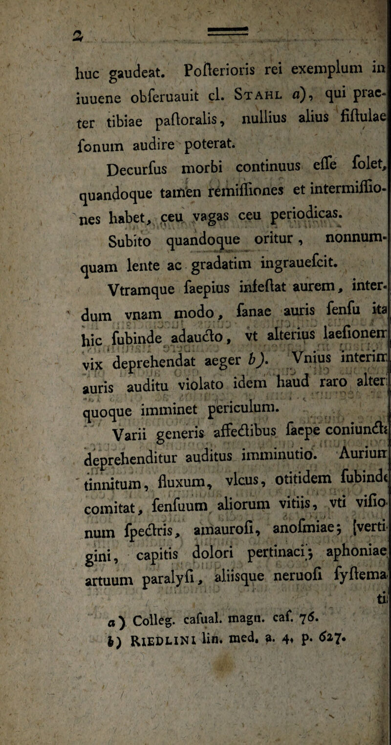 a . = . huc gaudeat. Poflerioris rei exemplum in iuuene obferuauit cl. Stahl a), <jui piac- ter tibiae paftoralis, nullius alius fiftulae fonuin audire poterat. Decurfus morbi continuus efle folet, quandoque tailiien remiffiones et intermiflio- nes habet, ,ceu! ;yagas ceu periodicas. Subito quandoque oritur, nonnum- • ^ -wm i.-t »4** quam lente ac gradatim ingrauefcit. Vtramque faepius inleftat aurem, inter- dum vnam modo , fanae auris fenfu ka iiic fubinde adaucio, vt alterius laefioneir vix'deprehendat aeger b). Vnius interiir. auris auditu violato ideni' haud raro alter! fluo^ue imminet periculum* ’ Varii generis affedibus laepe coniunifls deprehenditur auditus imminutio. Auriuir 'tinnitum, fluxum, vicus, otitidem lubindt comitat, fenfuum, aliorum vitiis, vti vifio. num fpedlris, ainaurofi, anofmiae; [verti¬ gini, capitis dolori pertinaci'; aphoniae artuum paralyfi, aliisque neruofi fyftema tli fl). Colleg. cafual. magn. caf. 75. l) RlEDLiNl lin* med, a. 4» p. ^27*