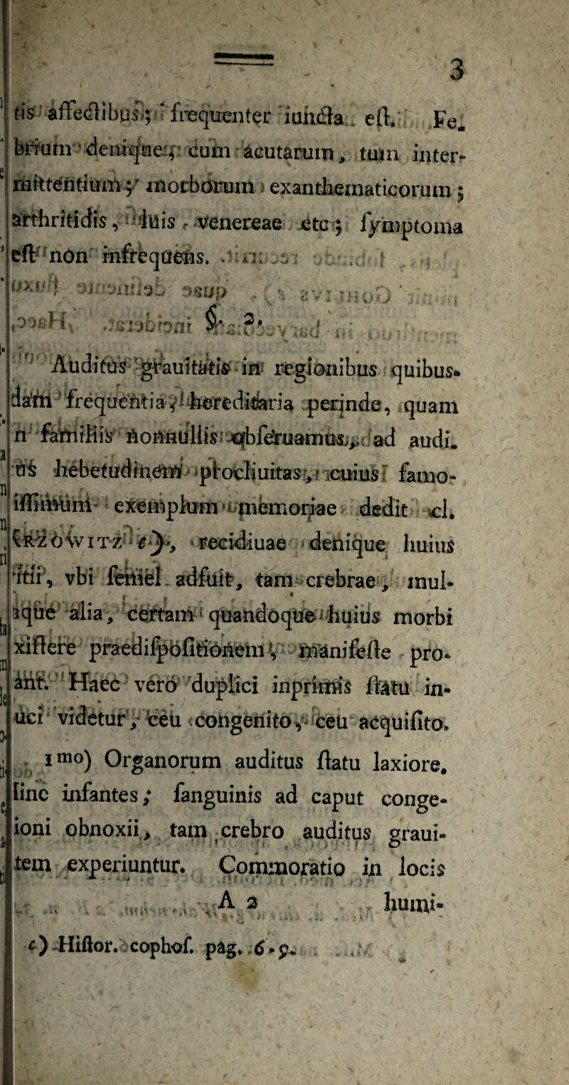 j tis affedlibus;; * frequenter iuhd^a . eft, Fe* ‘ bi^um vdeiiiqaef eum ^icutamm tuin inter- T inocbcitrum: exanthematicorum 5 arthritidis ^:‘fuis r venereae etc ; fymptoma ' eft^ nOn mfrbqaelis. . n: : r''A.(< V '-i >^1111) ■ i' ' ' 1* ' f. Aiiditus-^grault^i^ ifl’ regionibus quibus» da*!*!! 'freque'Miavi4erediikria perinde, .quam n famihis Aonnuliis' jqbfeJruarnm.^,; Iad audi. 3 I ' hebetudrnemf 'ptocliuitasr,? icuiusF farno- iffiMni' exemphim ‘«.m^emoriae dedit cL n, , ...■*• ‘ b w IT z‘' e^y^, • reeidiuae ■ denique huius 'itir, vbi fetliei. adfuit, tam crebrae , inul- fqiie' aiia, 'certam-1 quandoqtie « huius morbi ^^did^re praedifpbfitionem V Manifefte pro- ^nf.'' Haec vero duplici inprimis fi^tu in* ^ uci videtur , teu <congenitOv ceu acquifito, ti ^ Organorum auditus flatu laxiore. ^ line infantes; fanguinis ad caput conge- ^ ioni obnoxii , tam , crebro auditus graui- tem experiuntur. Commoratio in locis . , A ^ humi- «)-Hiftor. cophoi*. pag» ,<S.p^