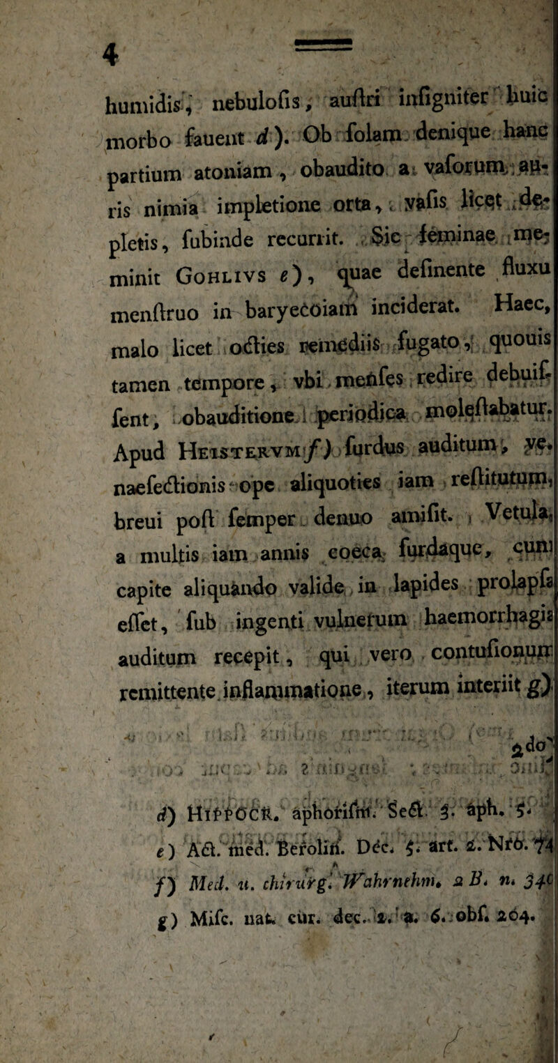 humidis:, nebulofis, auAri infigniter buiis morbo faueut d)* Ob folam. denique hanc partium atomam , obaudito ai vaforuRV; au¬ ris nimia impletione orta >. yafis licQt pletis, fubinde recurrit. , §.ie irinae. ime; minit Gohlivs definente fluxu menftruo in baryeeoiam inciderat. Haec, malo licet a odies peinediis fugato,; quouis tamen tempore, vbi metifes; redire debuif? fent; obauditione, i priodipa niolqflabatur. Apud HEisTERVM^y^l furdus auditum', yq* naefedionis^topc aliquoties iam , reflitutuin, breui poft femper. denuo amifit. i Vetula, a multis iam annis eoeca furdaque, c^i capite aliquando valide,, in lapides proJap^ eflct, fub ingenti vulnetuin haemorrhagia auditum recepit, qui vero contufionptr remittente.inflammatione., iterum interiit g) ^ - ’  - - ^ /) Med, u. chiriirg. J^ahrnehm» js n* jM g) Mifc. uat. eiir. 264. ) HiftOcft. aptiUnfttfi'aph, ) Aa;''^eAV D^c. ^ arf.