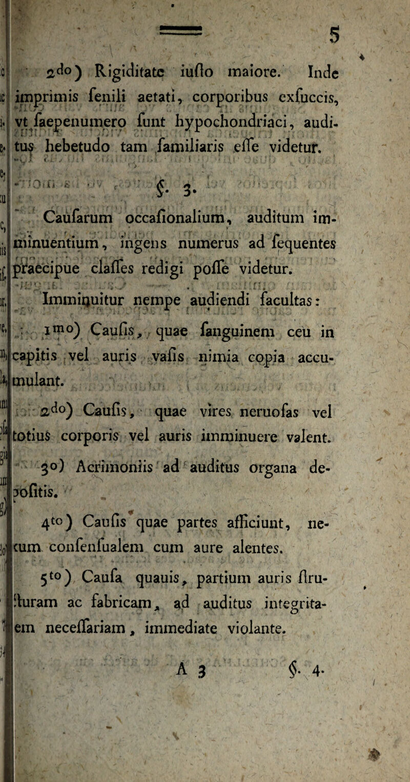 .c iC Rigiditate iuflo maiore. Inde imprimis fenili aetati, corporibus cxfuccis, vt/aepeaumerp funt hypochondriaci, audi- tu^ hebetudo tam familiaris efle videtur. e* :iii c, lis it V 3. Caufarum occafionalium, auditum im¬ minuentium, ingens numerus ad fet^uentes praecipue claffes redigi polTe videtur. ir. 't, 31, li, ImmiQuitur nempe audiendi facultas: : 1^0) Caufis, quae fanguinem ceu in capitis vel auris vafis nimia copia accu¬ mulant. ^do) Caufis, quae vires neruofas vel ^**totiuS corporis vel auris imminuere valent. 30) Acnmoniis ad auditus organa de- 3ofitis. k 4to) Caufis quae partes afficiunt, ne¬ cum confenfualem cum aure alentes. 5^o) Caufa quauis, partium auris flru- !luram ac fabricam, ad auditus integrita- em neceffariam, immediate violante. A 3 §. 4-
