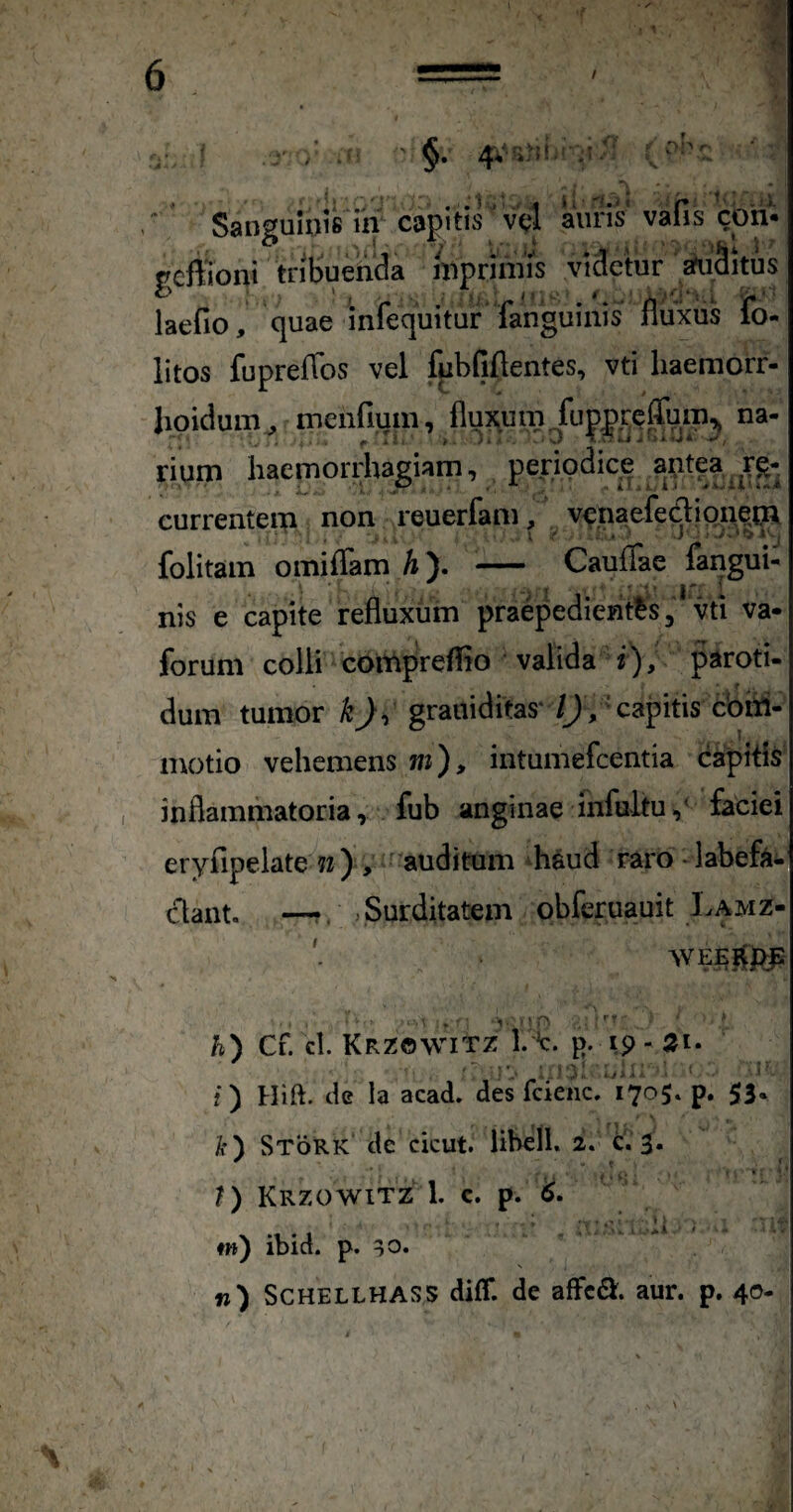 'f. ■f §• 4*' DI'' r- “ Sanguinis ra capitis 'vc4 auris' vafis cbh- gcffioni tril>ueiuc!a hiprimis videtur ^Situs laefio, quae infec|uitur fanguinis ifluxiis fo- litos fupreffos vel fpbfiftentes, vti haemorr- lioidum^ meiifium, A^^xum fu|)|)^Qffum^ na¬ rium haemorrhagiam, periodice aptea,^re¬ currentem non reuerfam, v<?.naefedioneii^ folitam omiffam h\ - Cauflae fangui- ■ -■I ' ir 1 ■ nis e capite refluxum praepedientis, vti va- forum coili coitipreflio valida i), paroti- dum tumor k)i grauiditas‘ /J , 'capitis cbiii- motio vehemens wi)> intumefeentia capitis inflammatoria, fub anginae infultu,^ faciei eryfipelate 7z ) , auditum ^haud raro - labefa¬ ctant. —Surditatem obferuauit Lamz- h) Cf. cl. KrZOWITZ 1. {). Ip - 21* i) Hift. de Ia acad. des fcienc. 1705. p. 53« k) Stork de cicut. libell. 2. c. 3. ?) Krzowitz 1. c. p. ($• : '<'.1 ♦») ibid. p. ^o. n) SCHELLHASS diff. de affeS. aur. p, 40-