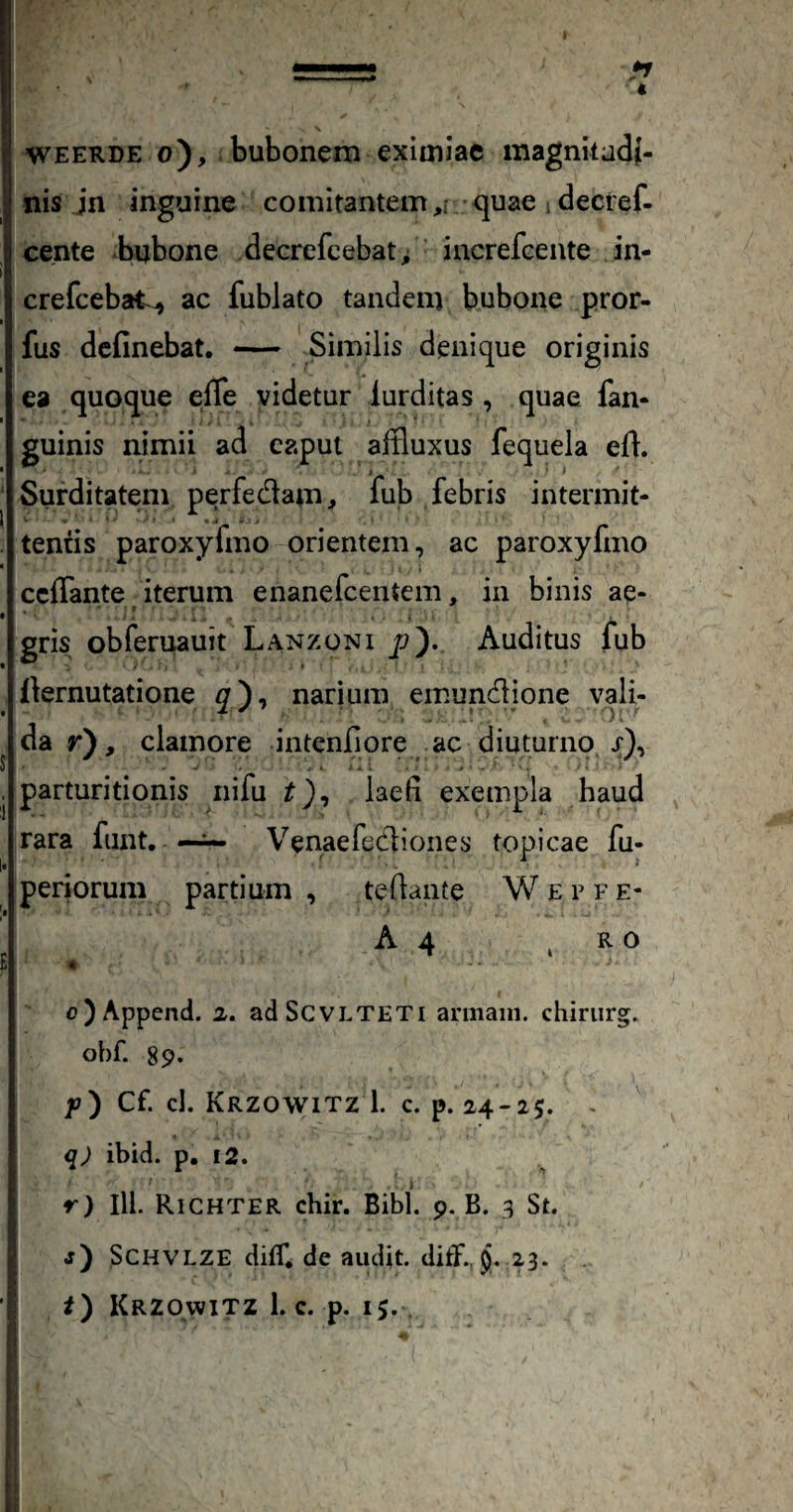 « I WEERDE o), bubonem eximiae magnkadj- nis jn inguine comitantem ,r quae i decref- cente bubone decrefcebat, increfcente in- crefcebat^ ac fublato tandem bubone pror- fus dcfinebat. — Similis denique originis ea quoque effe videtur iurditas , quae fan- guinis nimii ad caput affluxus fequela efl. i ‘ ‘ ' Surditatem perfedam> fub febris intermit¬ tendis paroxyfmo orientem, ac paroxyfmo ccffante iterum enanefcentem, in binis ae- gris obferuauit Lanzonx p). Auditus fub fiernutatione narium emundlione vali- da r), clamore intenfiore ac diuturno x), - , , -• A . > ■ parturitionis nifu laefi exempla haud rara funt. —Venaefecliones topicae fu- periorum partium teflante W E r f e- A 4 . i o)Append. 2. adScvLTETi annain. chinirg. obf. 89. y) Cf. cl. Krzowitz 1. c. p. 24-25. ^ q) ibid. p. £2. , i r) III. Richter chir. Bibi. 9. B. 3 St. j) SCHVLZE diff. de audit, ditf., $i. 23.