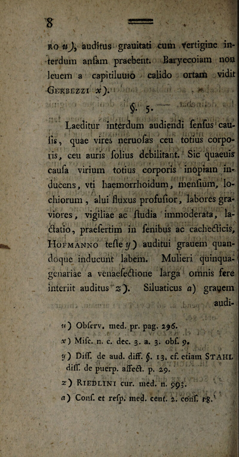 RO wJy lauditus 'grauitati cum yertigme in¬ terdum anfam praebent Baryecoiam non leuem a capitiluuio calido ortam vidit <JEKBEZZI x), * N r . . .. fl; . . : Laeditur interdum audiendi lenfus cau- f fis, quae vires neruofas ceu totius corpo¬ ris, ceu auris folius debilitant' Sic quaeuisr caufa virium totius corporis inopiam in¬ ducens, vti haemorrhoidum, menfium, lo- chiorum , alui fluxus profufior, labores gra* viores, vigiliae ac fludia immoderata, la- (flatib, praefertim in fenibus ac cachecflicis, Hofmanno terte auditui grauem quan- * * doque inducunt labem. Mulieri quinqua- gcjiariae a venaefedlione larga omnis fere interiit auditus ;s). Siluaticus «) gravem . • audi- ' «) ObftTv. med. pr. pag. 2^5. • • ' / '' ' .v) Mifc. n. c. dec. 3. a. 3. obf. 9* y) DiflT. de aud. difF. J. 13. cf. etiam Stahl difT. de puerp. alFedt. p. 29. ’ Riedlini cur. iiicd. n. 993.