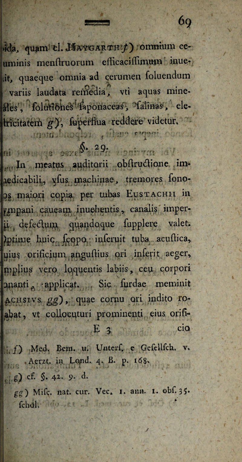 1 69 fda, <juam' tl.J#A.WARTH^/) omnmm ce- juminis menftruorum efficacifTimmi^ inue- lit, quaeque otunia ad gerunieu foluendum f\ ''i. • • variis laudata remedia, vti aquas mine- iles , foltftl6he¥^^lap6riaceas, ^almas^, ele- tricitatcrfi g% fuperfiua redd^e' videtur. . ^ 9* • f -A r i In meatus auditorii obflrudimie im- rXedicabilL vfus, machinae, tremores fono- 3S maiori copidi: per tubas Eustachu in ^mpani caueam inuelieiitis, canalis' imper- p ^ defedtui?;^ quandoque fupplere valet, ^time huic ^^cqpo,- iuferuit tuba, acuftica^ uiu5 orificium anguflius ori inferit aeger^ mplius vero liquentis labiis, ceu., corpori Utianti^ -applicat. . , Sic furdae meminit ^CHSivs. , ’ quae cornu ori indito ro¬ gabat , vt collocuturi prominenti eius orifi- Es Med. Bcm. u. U«tcrC e Gefellfcli. v, ^ .Aerzt. in Lo^id. 4. B. p. , g) cf. §. 4^- 9- d. gg') Mifc. nat. cur. Vec. i. ann. i. obf. 3?. fchol. /