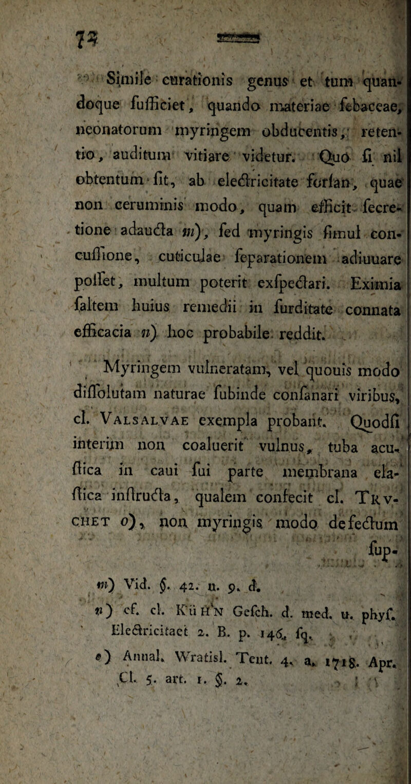 7? '■ Simile cHrationis gcnu^ et tum quan¬ doque fufficiet , quando niateriae febaceae, neonatorum myringem obducentis,- reten¬ tio, auditum vitiare videtur. QuO fi nil obtentum fit, ab eledricitate forlan, quae non ceruminis’ modo, quam efficit fecre-^ tione adau(fla ni), fed myringis fiinul con- cufiione, cuticulae feparationem adluuare polfet, multum poterit exfpedari. Eximia faitem huius remedii in furditate connata efficacia ny hoc probabile, reddit. .. ' Myringem vulneratam^ vel. quouis modo difldlutam naturae fubinde conlanari viribus, cl. Valsalvae exempla probaiit. Quodfi interim non coaluerit vulnus, tuba acm fiica in caui fui parte membrana eia-* fiica infirucfia, qualem confecit cl. Tkv- CHET o),, non myringis modo defedum m) Vid. §. 42. u. 9, cf* tj) cf. cl. KuH['n Gefch. d. med, n. phyf. Hlearicitaet 2. B. p. 146^ f(j. , O Annal. Wratisl. Tcut. 4. a. 1718. Apr.