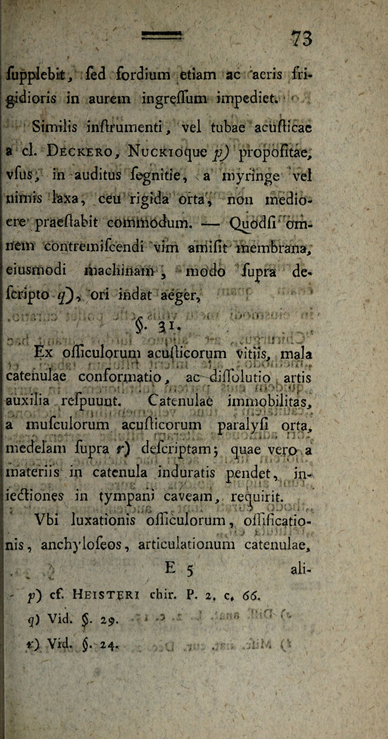 lupplebk, fed fordium etiam ac 'aeris fri¬ gidioris in aurem ingreffum impediet.' Similis inflfumenti, vel tubae aciifticac a cl. Deck^:ro, NucKioque propofitae, vfus, ih auditus fegnitie, a myringe vel nimis laxa, ceu rigida orta, nOn medio- cre pracfiabit comiii6dum. Queidfi‘'cTm. nem contremifcendi vim aniifit' membrana, eiusmodi machinam, modo fupra de- fcripto ori indat aeger, ■ ‘iC '' ' ' ' ^ * i ‘ §■ ai' Ex officulorum acullicorum vitiis, mala catenulae conformatio, ac- diilolutio artis .■ ,uj auxilia relpuuut. Catenulae immobilitas, i ' ■ ‘ ' ' ■ , ! uj • , ' ■ > a mufculorum acufticorum paralyfi orta, medelam fupra r) defcriptam 5 quae vero , a Imateriis in catenula induratis pendet, in- |iedliones in tympani caveam, rec^uirit. 1 Vbi luxationis olllculorum, oflificatio- ' , anch)’lofeos, articulationum catenulae, E 5 ali- y) cf. HeiSTERI chir. P, 2, c» 66, q) Vid. 29.