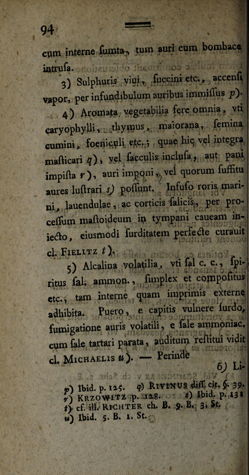 94 cum interne fiimta:;, tum auri cum bombac^ ifttrufa. ' j c, ^ 3) Sulphuris . viui , .fuccmi etc.> accen4 vapor, per infundibulum auribus imroiffus p)- 4 ) Aroittaja; vegetabilia fere^ caryophyUi,, thymus, malorana, femina cumini, foenicpli. etc,/, quae hiq. yel integr^, maAicari 9), yel faeculis inclpfa,,_ aut pani. impifta r), auri impqnit^vei quorum fuffitu aures luftrari s) poffunt, ^ .Infufo, rori^ mari¬ ni, lauendulae, ac corticis faiicis,, per pro- ceffum maftoideum in tympani caueam in- iedo, eiusmodi furditatem perfedle curauit cl. Eielitz t).- ,, ’ 5) Alcalina volatilia, vtifal c. c., fpi- irinis fal. ammon., fimplex et copapbfitus' ete^i^ tam interne 'quam imprimis ^xterne adhibita. Puero,, e capitis yuhiere ‘lurdo^ fumigatione auris volatili , e fale ammbniac. ^nim lale. tartari parata, auditum reftitui vidit d. Michaelis »). — Perindb 6) Li* f) ibid. p. ti5- f) Kivttiusdi£..ch. j- 39- y) KRZOWtTJt s) ipid, p.,43* iy cf. iih RK:HTER chs B. .9* B*; 3i y) Ibid. 5- B. 1. St.