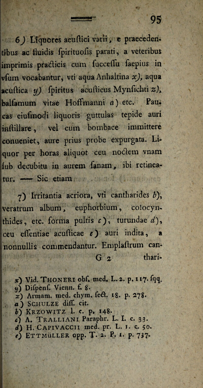 95 6 J Liquores acu (lici varii, e praeceden¬ tibus ac tluidis fpirituofis parati, a veteribus imprimis pradicis cum fucceflii faepius in vfum vocabantur, vti aqua Anhaitina xj, aqua aciiftica yj fpiritus acufticus Mynfichti balfamum vitae HofFmanni a) etc. Pau¬ cas eiufinodi liquoris guttulas tepide auri . ^ inftillare, vel cum bombace immittere eonueniet, aure prius probe expurgata. Li¬ quor per horas aliquot ceu nodem vnam iub decubitu in aurem fanam, ibi retinea¬ tur. —— Sic etiam Irritantia acriora, vti cantharides ^), veratrum album, euphorbium, colocym thides, etc. forma pultis r), turundae d)^ ceu effentiae acudicae e) auri indita, a nonnullis commendantur. Emplaftrum can- G 2 thari- 3C) Vid. Thoneri obf. med. L. 2, p. 117. fqq. Difpcnf. Vienn. f. 8* z) Arraam. med. chyra, fed. 18. p. 278* a') SCHULZE diff. cit. I i) Krzowitz i. c. p» 148. c) A. Tralliani Paraphr. L. L c. 33. d) H, CapivACCII med. pr. L. i. c. 50. e) ETTMiiLLER opp. T« 2. P. I. p. 737. i I i I