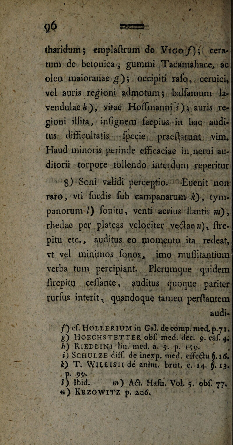 % I r ■ tharidum; emplaftrum de Vigo/); cera¬ tum de betonica, gummi Tacamahace, ac oleo maioranaeg); occipiti rafo, ceruici, vel auris regioni admotum 5 balfamum la- vendulae^), yitae Hoffmanni i)^auris re¬ gioni illita, iafignem faepiu5 «in bac audi¬ tus difEcultatis -fpecie praeierunt vim, ‘Haud minoris perinde efficaciae in,i>erui au¬ ditorii torpore tollendo interdum jeperitur 8) Snnb validi perceptio. ‘Euenit non raro, vti furdis fub Campanarum k), tym¬ panorum 7) fonitu, venti acrius flantis wi), rbedae per plateas velo,citer vectae »)^ flre- pitu ete», auditus eo momento ita redeat, vt vel minimos fonos* imo muffitantiuin verba tum percipiant.. Plerumcjue quidem ilrepitu ceflfante, auditus quoque pariter rurfus interit, quandoque tamen perflantem audi- f') cf. HoLtERiUM in Gal. etteomp. med,p.7i, g) Hoechstetter obf. med. dec. 9. caf.4, /i) Riedeini liii. mcd. a. 5. p. 1^9. , i) SCHULZE ditr. deinexp. med. effectui hy T. Wirusii de anim. brut» c. 14. J. 13, p. 99h /) Ibid. »w) A61. Hafu. Vol 5, obf. 77, «) Krzowitz p. /
