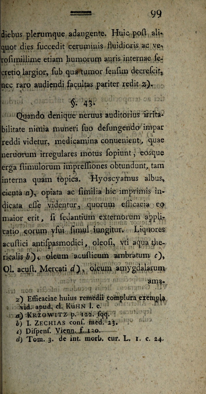 diebus plerumque adaugente. Huic poft; ali* quot dies fuccedit ceruminis fluidioris ac ve^ rofimiiiiine etiam liumoruqi auris internae fe^ cretio largior, fub qua^lumor feiifun decrefcit, nec raro audiendi fatuitas pariter redit 2). •* - j »‘ §.45* • Quando denique neruus auditorius irrita¬ bilitate nirnia muneri fuo defungenda impar reddi videtur, medicamina conuenient:, quae neruorum irregulares motus fopiunt, eosque erga fiimulorum impreffiones obtundunt, tam interna quam topica. Hyoscyamus albus, ckuta-fl), opiata ac fimiiia hic imprimis in¬ dicata efle videntur, quorum eflicacia eo maior erit, fi feuantium externOrom aypU,- caflp eorum yfui fmiul ijungitur. Liquores acuflici aiitifpasmodici, oleofi, Vti^aqua^ie- ricMis i^yv oleum acuflicum ambratum r), 01. acuft. Mercati , oleum ai,Bygdalamm ama* - T” ■ l ' .t ‘ t 'z) Efficaciae huius remedii complura ex ; apud. ci. KviHN 1. C. ,  . xiy KRZOWiTZ^ p. -12^. jfqq. f ^ i) I. Zechias confl med. 25* c) Difpenf. Vicna., Xa