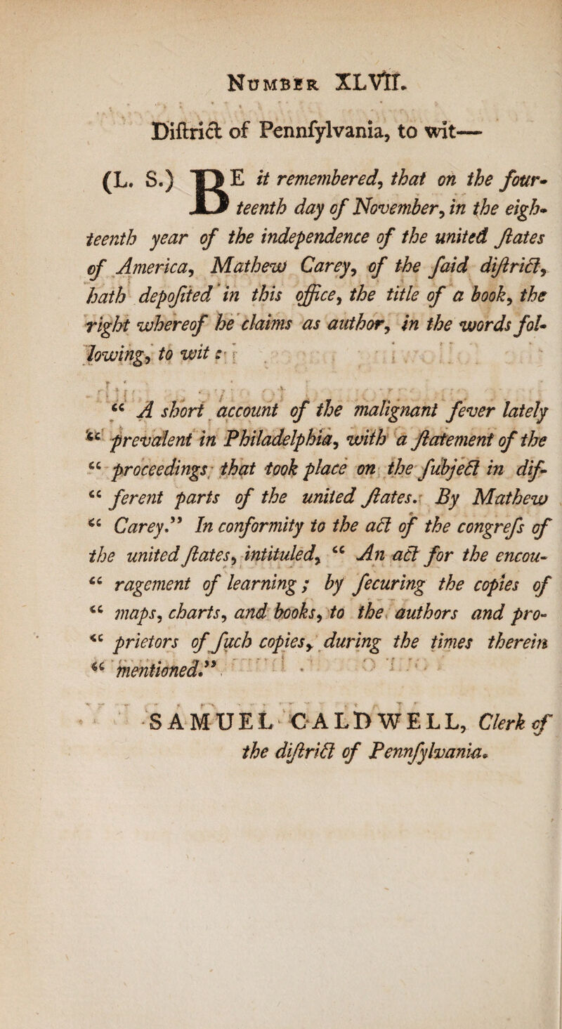 Number XLVlL t - ■ > ; ♦ * , * • Diftricl of Fennfylvania, to wit— (L. S.) T> E it remembered, that on the four* JkJ teenth day of November, in the eigh¬ teenth year of the independence of the united flates of America, Mathew Carey, of the faid difridy hath depofied in this office, the title of a hooky the right whereof he claims as author, in the words fol¬ lowings to wit: t * > * . f „ r i * I / < , 'j • f • *' CC short account of the malignant fever lately u prevalent in Philadelphia, with a proceedings that took place on the fubjecl in dif <c ferent parts of the united fates. Mathew CareyP In conformity to the ad of the congrefs of the united fates y intituledy u An ad for the encou- “ ragement of learning; by fecuring the copies of maps, chartsy and books, to the authors and pro- <c prietors of fuch copiesy during the times therein u mentioned”v SAMUEL CALDWELL, Clerk of the dif rid of Pennfylvania* fatement of the +. t