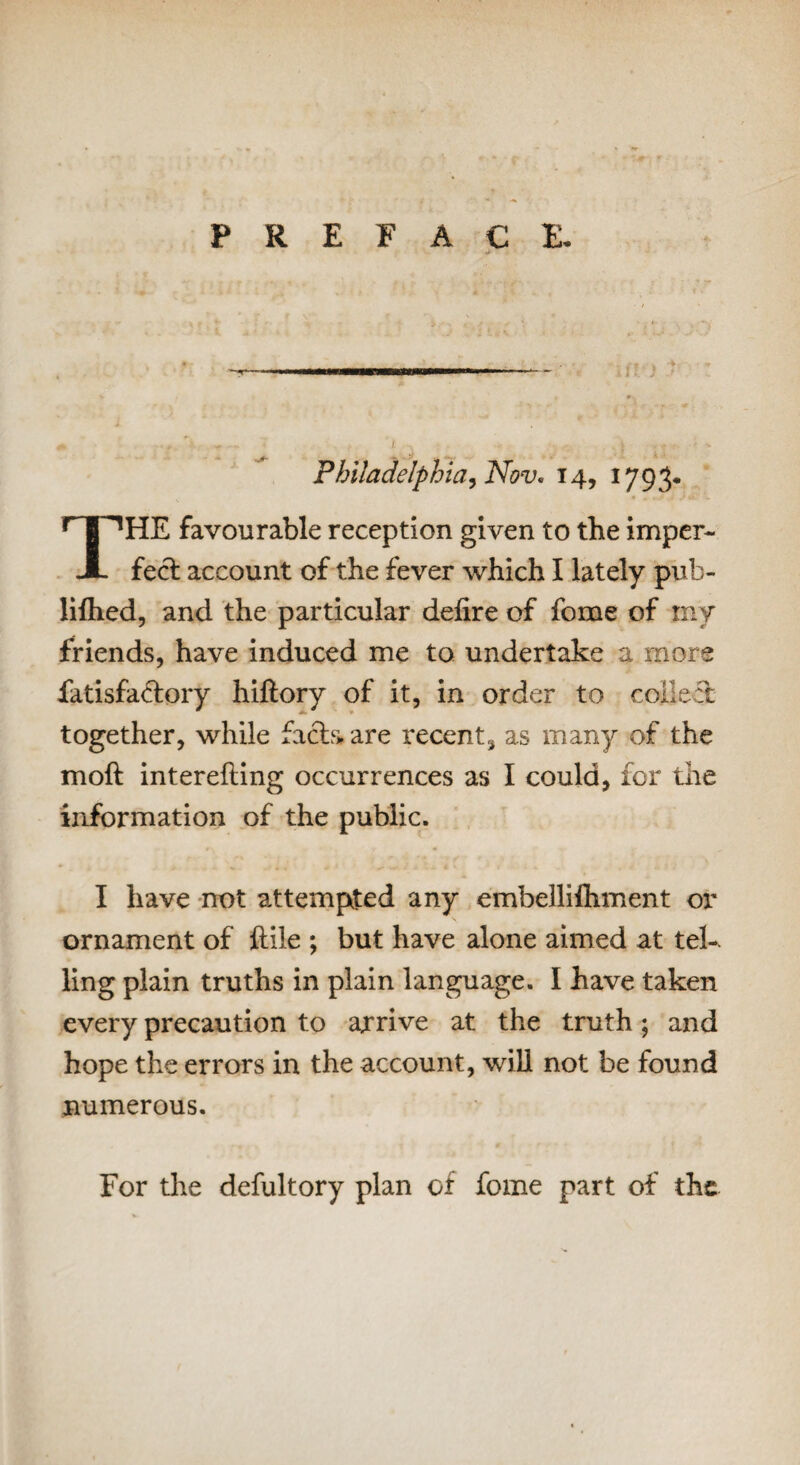 PREFACE. Philadelphiai Nov. 14, 1793* HE favourable reception given to the imper- JL feci account of the fever which I lately pub- lifhed, and the particular defire of fome of my friends, have induced me to undertake a more fatisfaclory hiftory of it, in order to collect together, while facia are recent, as many of the mofl interefiing occurrences as I could, for the information of the public. I have not attempted any embellifhment or ornament of flile ; but have alone aimed at tel¬ ling plain truths in plain language. I have taken every precaution to arrive at the truth; and hope the errors in the account, will not be found numerous. For the defultory plan of fome part of the