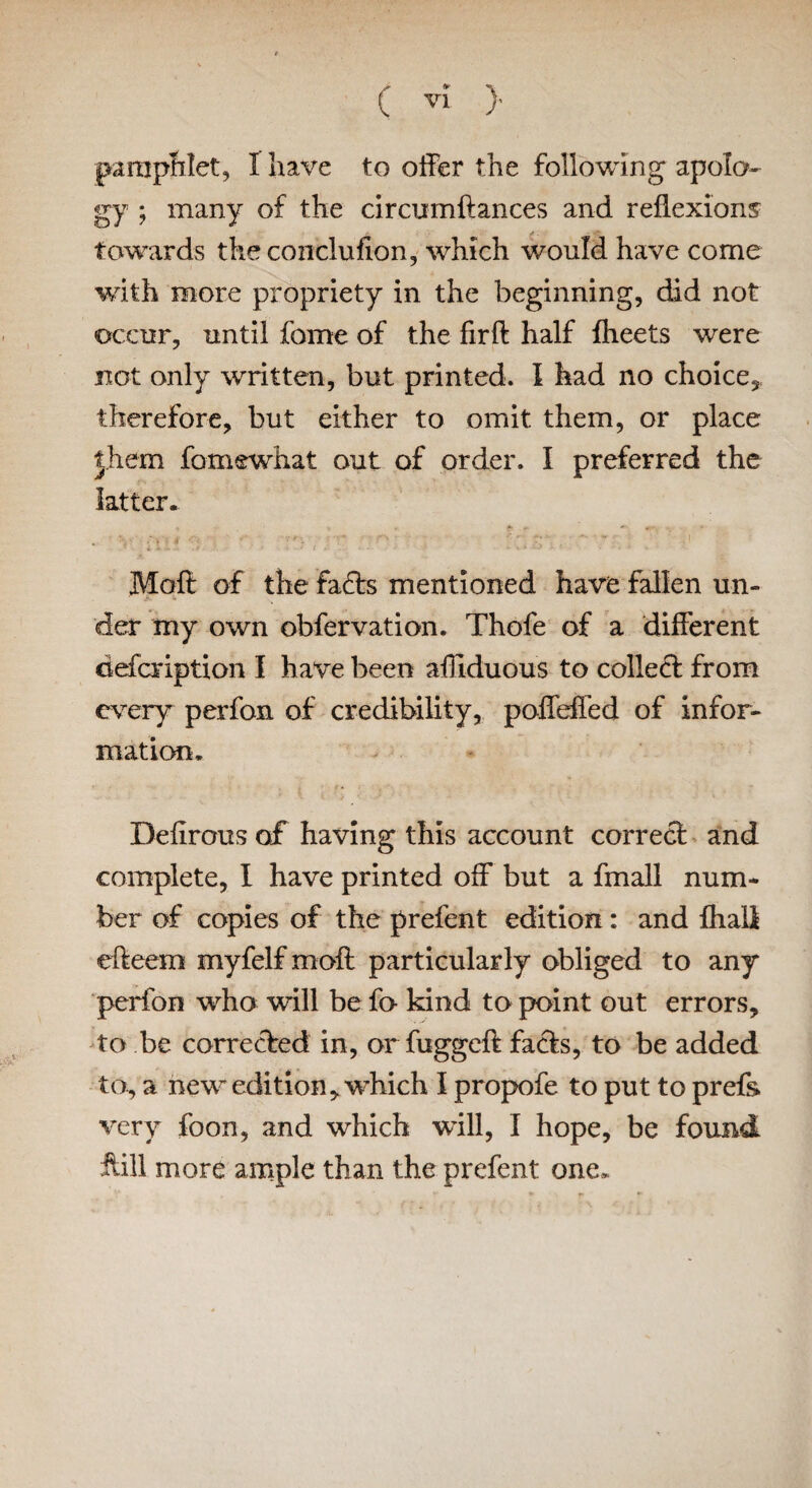 pamphlet, I have to offer the following apolo¬ gy ; many of the circumftances and reflexions towards the conclufion, which v/ould have come with more propriety in the beginning, did not occur, until fome of the firfl half fheets were not only written, but printed. I had no choice, therefore, but either to omit them, or place them fomewhat out of order. I preferred the latter. Molt of the fa£ts mentioned have fallen un¬ der my own obfervation. Thofe of a different defcription I have been affiduous to collect from every perfon of credibility, poffeffed of infor¬ mation. Defirous of having this account correct and complete, I have printed off but a fmall num¬ ber of copies of the prefent edition: and fhali efteem myfelf mail particularly obliged to any perfon who will be fa kind to point out errors, to be corrected in, or fuggeft facts, to be added to, a new edition, which I propofe to put to prefh very foon, and which will, I hope, be found ftill more ample than the prefent one.