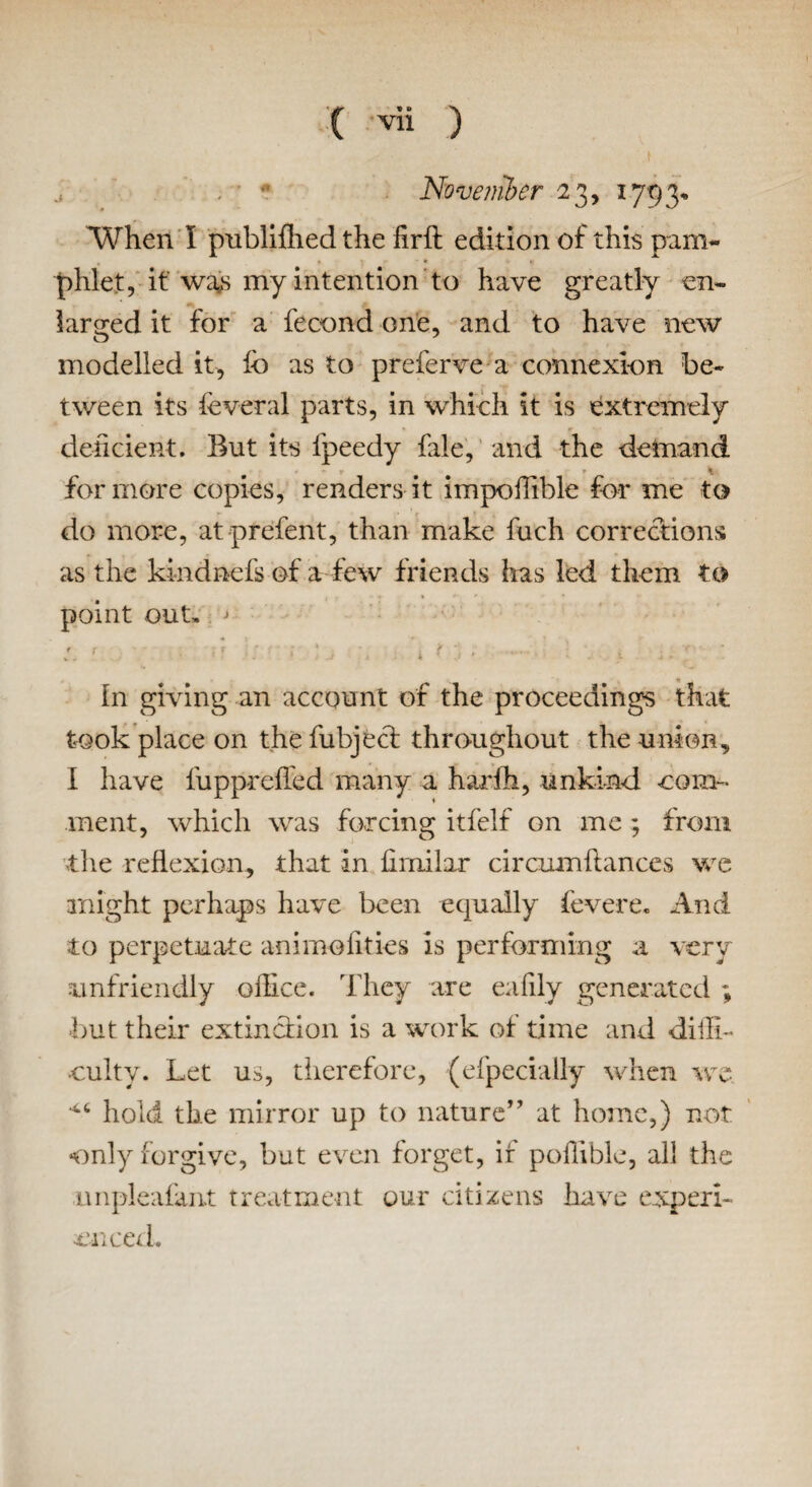 ;■  November 23, 1793, When I publifhed the firft edition of this pam¬ phlet, it wa,s my intention to have greatly en¬ larged it for a fecond one, and to have new modelled it, fo as to preferve a connexion be¬ tween its feveral parts, in which it is extremely deficient. But its fpeedy fale, and the demand for more copies, renders it impoffible for me to do more, at prefent, than make fuch corrections as the kindnefs of a few friends has led them to point out, ' r r . r ' : ■ '{' ■ . ’ .'<•••* v . I f 4 > J . i * J • ■ > -* * in giving an account of the proceedings that took place on the fubjeci throughout the union, I have fuppreffed many a harfh, unkind com- inent, which was forcing itfelf on me ; from the reflexion, that in firnilar circumflances we might perhaps have been equally feverc\ And to perpetuate animalities is performing a very unfriendly office. They are eafily generated ; but their extinction is a work of time and diffi¬ culty. Let us, therefore, (efpecially when ire 4,4 hold the mirror up to nature” at home,) not only forgive, but even forget, if poffible, all the nnpleafant treatment our citizens have expert- diced.