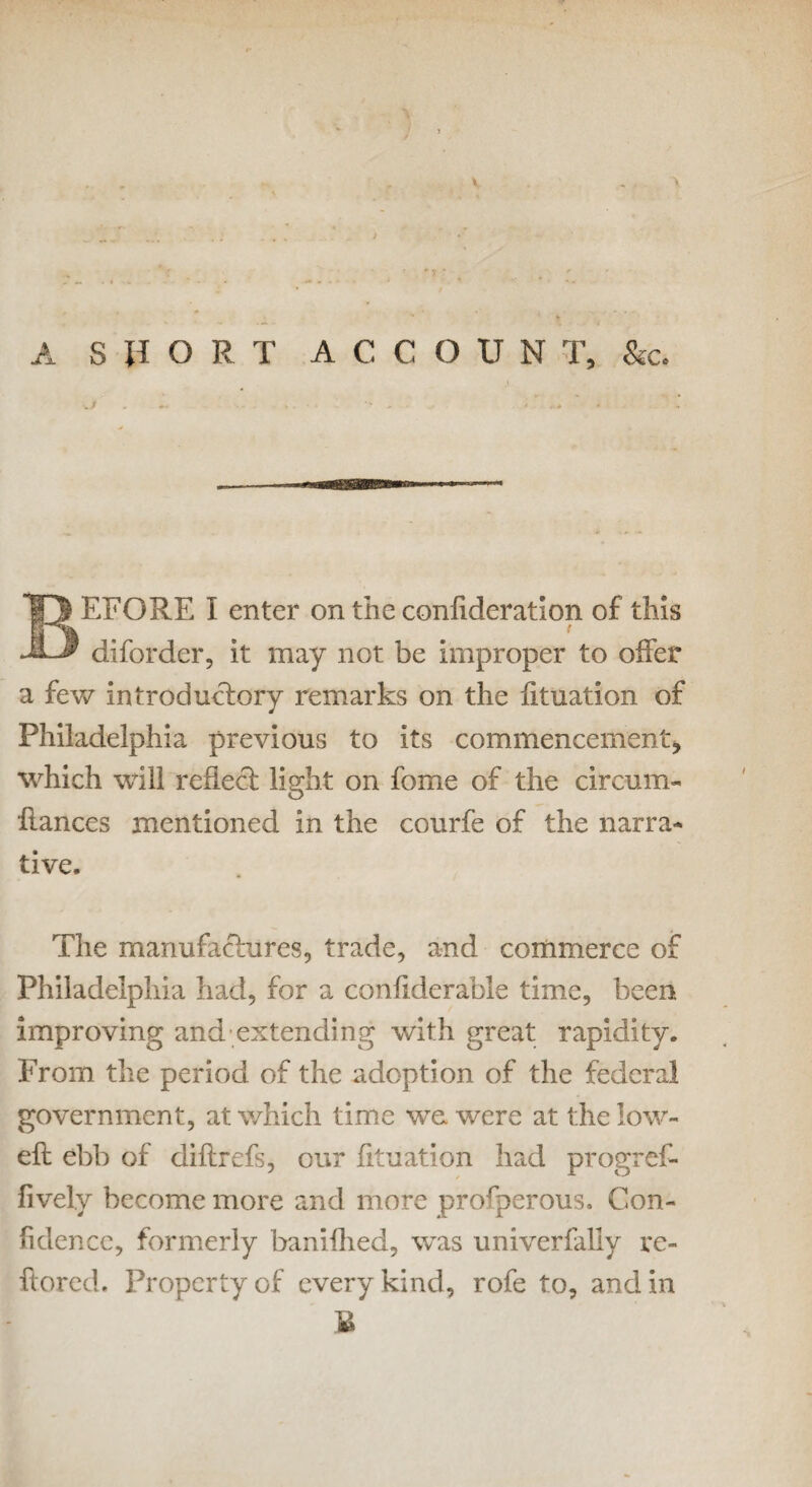 J A SHORT ACCOUNT, &c. ./ EFORE I enter on the conflderation of this ( diforder, it may not be improper to offer a few introductory remarks on the fituation of Philadelphia previous to its commencement, which will reflect light on fome of the circum- fiances mentioned in the courfe of the narra¬ tive. The manufactures, trade, and commerce of Philadelphia had, for a confiderable time, been improving and extending with great rapidity. From the period of the adoption of the federal government, at which time we were at the low- eft ebb of diflrefs, our fituation had progref- fively become more and more prosperous. Con¬ fidence, formerly banifhed, was univerfally re- ftored. Property of every kind, rofe to, and in £