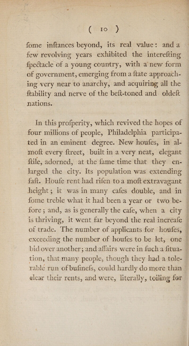 ( 1° } fome inflances beyond, its real value: and a few revolving years exhibited the interefling fpeclacle of a young country, with a new form of government, emerging from aftate approach¬ ing very near to anarchy, and acquiring all the liability and nerve of the beft-toned and oldefl nations. In this profperity, which revived the hopes of four millions of people, Philadelphia participa¬ ted in an eminent degree. New houfes, in al- moft every ilreet, built in a very neat, elegant flile, adorned, at the fame time that they en¬ larged the city. Its population was extending fait. Houfe rent had rifen to a moll extravagant height; it was in many cafes double, and in fome treble what it had been a year or two be¬ fore ; and, as is generally the cafe, when a city is thriving, it went far beyond the real increafe of trade. The number of applicants for houfes, exceeding the number of houfes to be let, one bid over another; and affairs were in fuch a fitua- tion, that many people, though they had a tole¬ rable run ofbufmefs, could hardly do more than dear their rents, and were, literally, toiling for