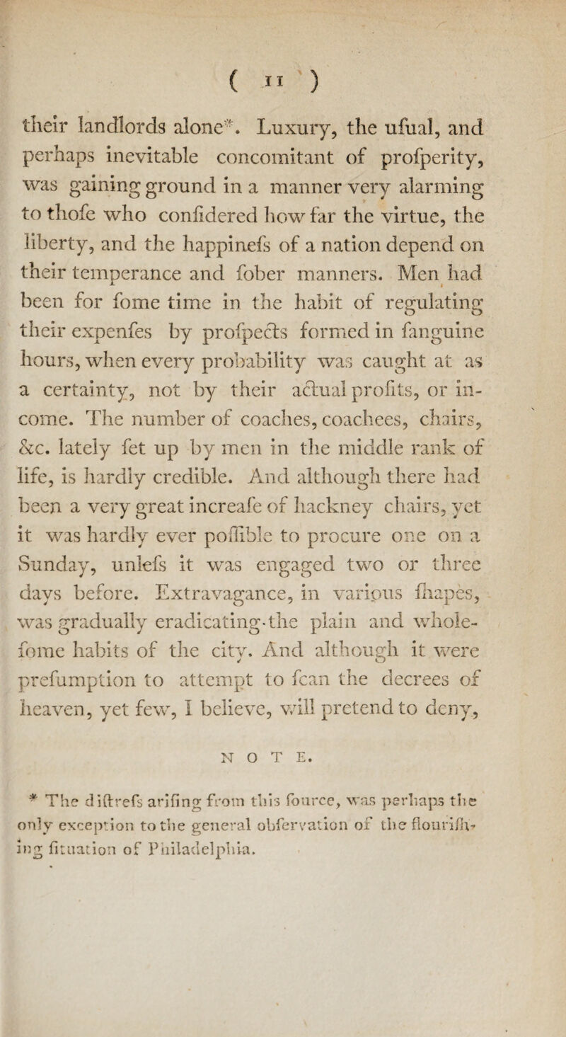 tlieir landlords alone*. Luxury, the ufual, and perhaps inevitable concomitant of profperity, was gaining ground in a manner very alarming to tliofe who confidered how far the virtue, the liberty, and the happinefs of a nation depend on their temperance and fober manners. Men had been for fome time in the habit of regulating their expenfes by profpecfs formed in fanguine hours, when every probability was caught at as a certainty, not by their actual profits, or in¬ come. The number of coaches, coachees, chairs, &c. lately fet up by men in the middle rank of life, is hardly credible. And although there had been a very great increafe of hackney chairs, yet it was hardly ever pofiible to procure one on a Sunday, unlefs it was engaged two or three days before. Extravagance, in various fhapes, was gradually eradicating-the plain and whole- fome habits of the city. And although it were prefumption to attempt to fcan the decrees of heaven, yet few, I believe, will pretend to deny, NOTE. * The diftrefs arifing from this fource, was perhaps the only exception to the general obfervation of theflourilh* ing fituadon of Philadelphia.