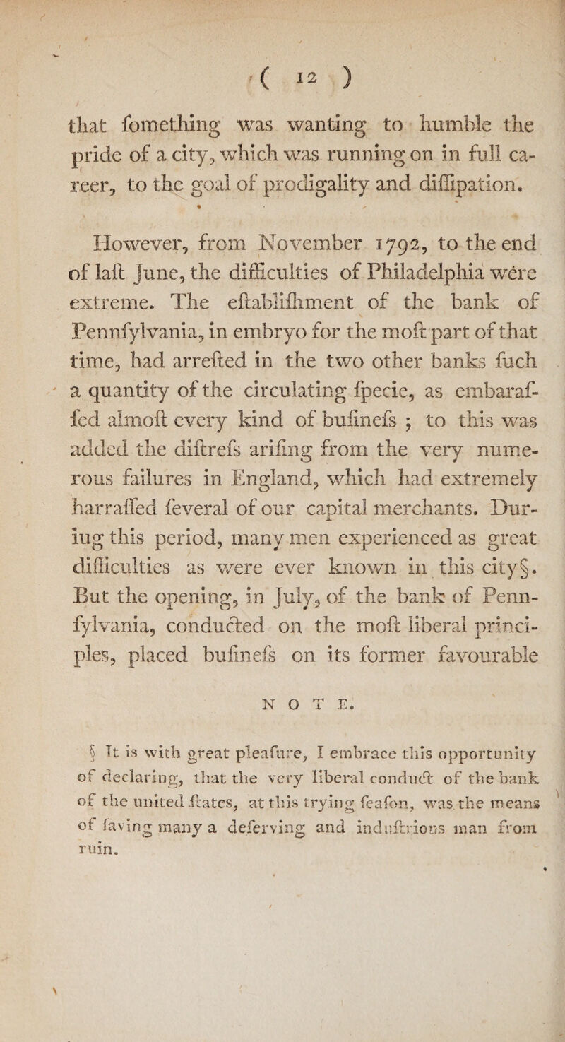 that fomething was wanting to humble the pride of a city, which was running on in full ca¬ reer, to the goal of prodigality and diffipation. <* r However, from November 1792, to the end of laft June, the difficulties of Philadelphia were extreme. The eftablifhment of the bank of Pennfylvania, in embryo for the molt part of that time, had arrefted in the two other banks fuch a quantity of the circulating fpecie, as embaraf- fed aimoft every kind of buiinefs ; to this was added the diftrefs ariiing from the very nume¬ rous failures in England, which had extremely harrailed feveral of our capital merchants. Dur- iug this period, many men experienced as great difficulties as were ever known in this city §. But the opening, in July, of the bank of Penn- fylvania, conducted on the mofc liberal princi¬ ples, placed buiinefs on its former favourable NOTE. 5 It is with great plea fare, I embrace tills opportunity Os declaring, that the very liberal conduct of the bank of the united Hates, at this trying feafon, was the means ot laving many a deferving and indnfhious man front ruin.