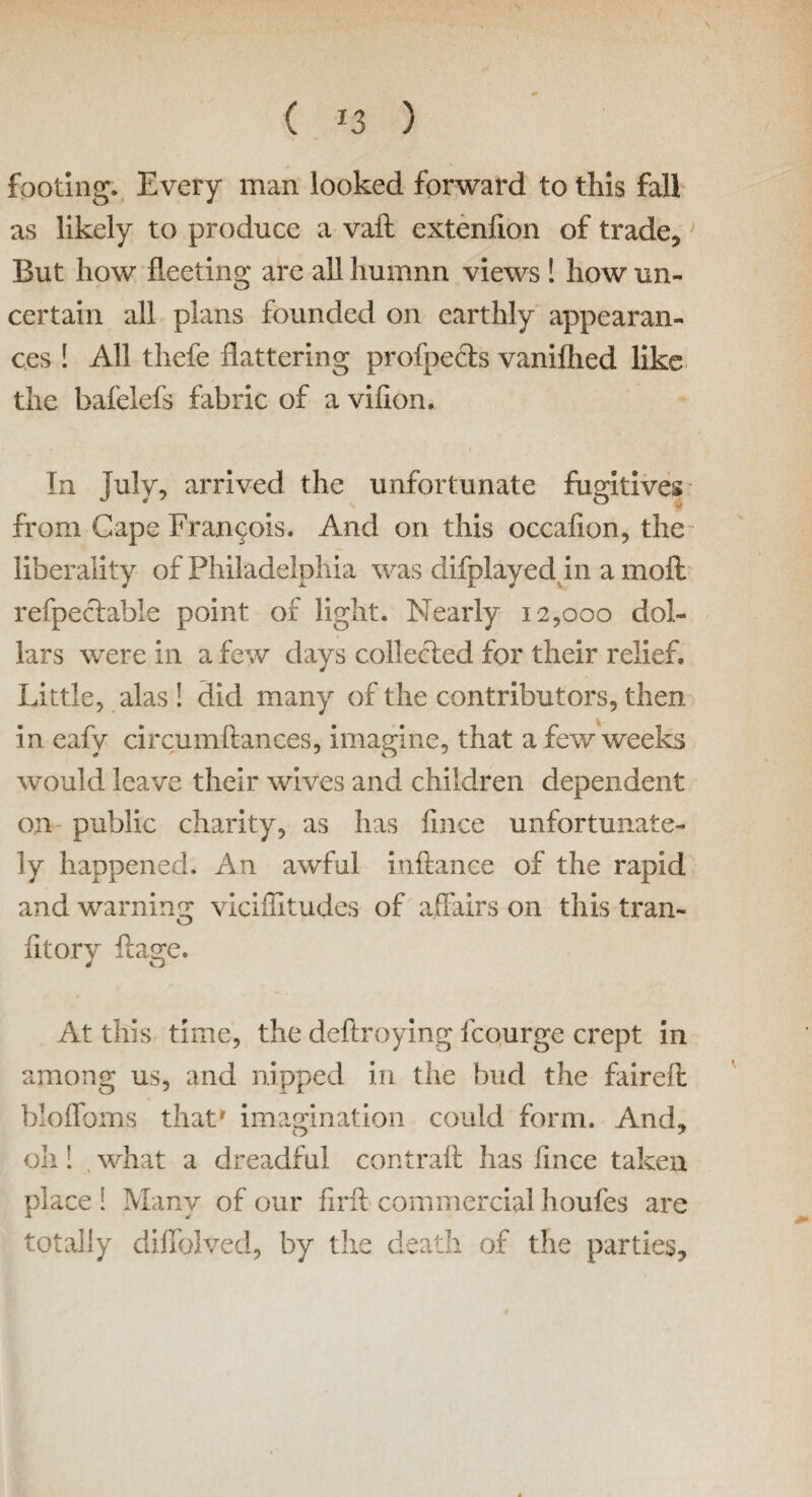 ( *3 ) footing. Every man looked forward to this fall as likely to produce a vaft extenfion of trade. But how fleeting are all humnn views ! how un¬ certain all plans founded on earthly appearan¬ ces ! All thefe flattering profpects vaniflied like the bafelefs fabric of a viflon. In July, arrived the unfortunate fugitives from Cape Francois. And on this occaflon, the liberality of Philadelphia was difplayed in a moft refpeclable point of light. Nearly 12,000 dol¬ lars were in a few days collected for their relief. Little, alas ! did many of the contributors, then in eafy circumftances, imagine, that a few weeks would leave their wives and children dependent on public charity, as has fmce unfortunate¬ ly happened. An awful inftance of the rapid and warning viciffitudes of affairs on this tran- O fit or y ft age. At this time, the deftroying icourge crept in among us, and nipped in the bud the faireft bloffoms that* imagination could form. And. oh! what a dreadful contraft has fmce taken place ! Many of our firft commercial houfes are totally diflhived, by the death of the parties.
