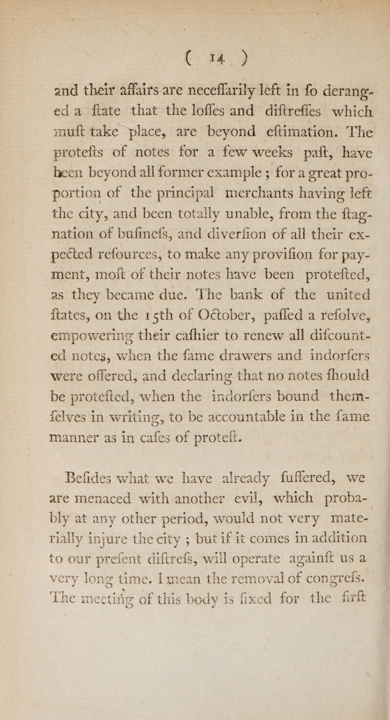 and their affairs are neceffarily left in fo derang¬ ed a Hate that the Ioffes and d iff relies which Bill ft take place, are beyond eftimation. The protefts of notes for a few weeks paft, have been beyond all former example ; for a great pro¬ portion of the principal merchants having left the city, and been totally unable, from the flag- nation of bulinefs, and diverfion of all their ex¬ pected refources, to make any provilion for pay¬ ment, moil of their notes have been protefted, as they became due. The bank of the united ftates, on the 15th of October, palled a refolve, empowering their cafhier to renew all difcount- ed notes, when the fame drawers and indorfers were offered, and declaring that no notes fhould be protefted, when the indorfers bound them- felves in writing, to be accountable in the fame manner as in cafes of proteft. Beftdes what we have already fuffered, we are menaced with another evil, which proba¬ bly at any other period, would not very mate¬ rially injure the city ; but if it comes in addition to our prefe'nt diftrefs, will operate againfl us a very long time. I mean the removal of congrefs. The meeting of this body is fixed for the firft