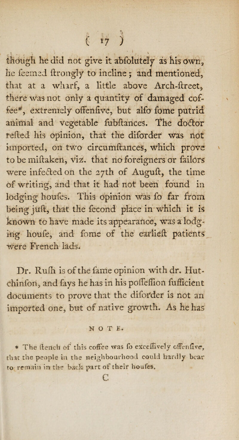 C *7 ) . “ . » < f r ' 1 ^ though he did not give it abfolutely as his own, lie feemed ftrongly to incline; and mentioned, that at a wharf, a little above Arch-ftreet, !• * * ^ there was not only a quantity of damaged cof¬ fee*, extremely oftenlive, but alfo fome putrid animal and vegetable fubftances. The doctor relied his opinion, that the diforder was not imported, on two circumftances, which prove to be miftaken. Viz. that no foreigners or failors were infected on the 27th of Auguft, the time of writing, and that it had not been found in lodging houfes. This opinion was fo far from being juft, that the fecond place in which it is known to have made its appearance, was a lodg- ing houfe, and fome of the earlieft patients were French lads. Dr. Rulh is of the fame opinion with dr. Hut- chinfon, and fays he has in his pofteffion fufficient documents to prove that the diforder is not an imported one, but of native growth. As he has NOTE. * The (tench of this coffee was fo exceilively cffenfive, that the people in the neighbourhood could hardly bear to remain in the bach part of their houfes. c,