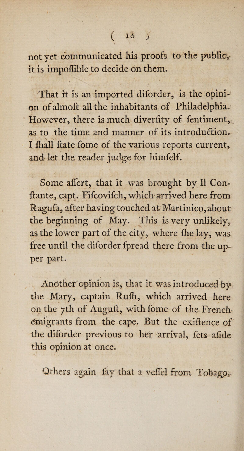 not yet communicated his proofs to the public^ it is impoffible to decide on them. That it is an imported diforder, is the opini¬ on ofalmofl alltlie inhabitants of Philadelphia. However, there is much diverfity of fentiment, as to the time and manner of its introduction. I iliall Hate fome of the various reports current, and let the reader judge for himfelf. Some affert, that it was brought by II Con- llante, capt. Fifcovifch, which arrived here from Ragufa, after having touched at Martinico, about the beginning of May. This is very unlikely, as the lower part of the city, where fhe lay, was free uUtil the diforder fpreacl there from the up¬ per part. t' •< Another opinion is, that it was introduced by the Mary, captain Rufh, which arrived here on the 7th of Augufl, with fome of the French- emigrants from the cape. Rut the exigence of the diforder previous to her arrival, fets afide this opinion at once. Others again fay that a veil'd from Tobago*