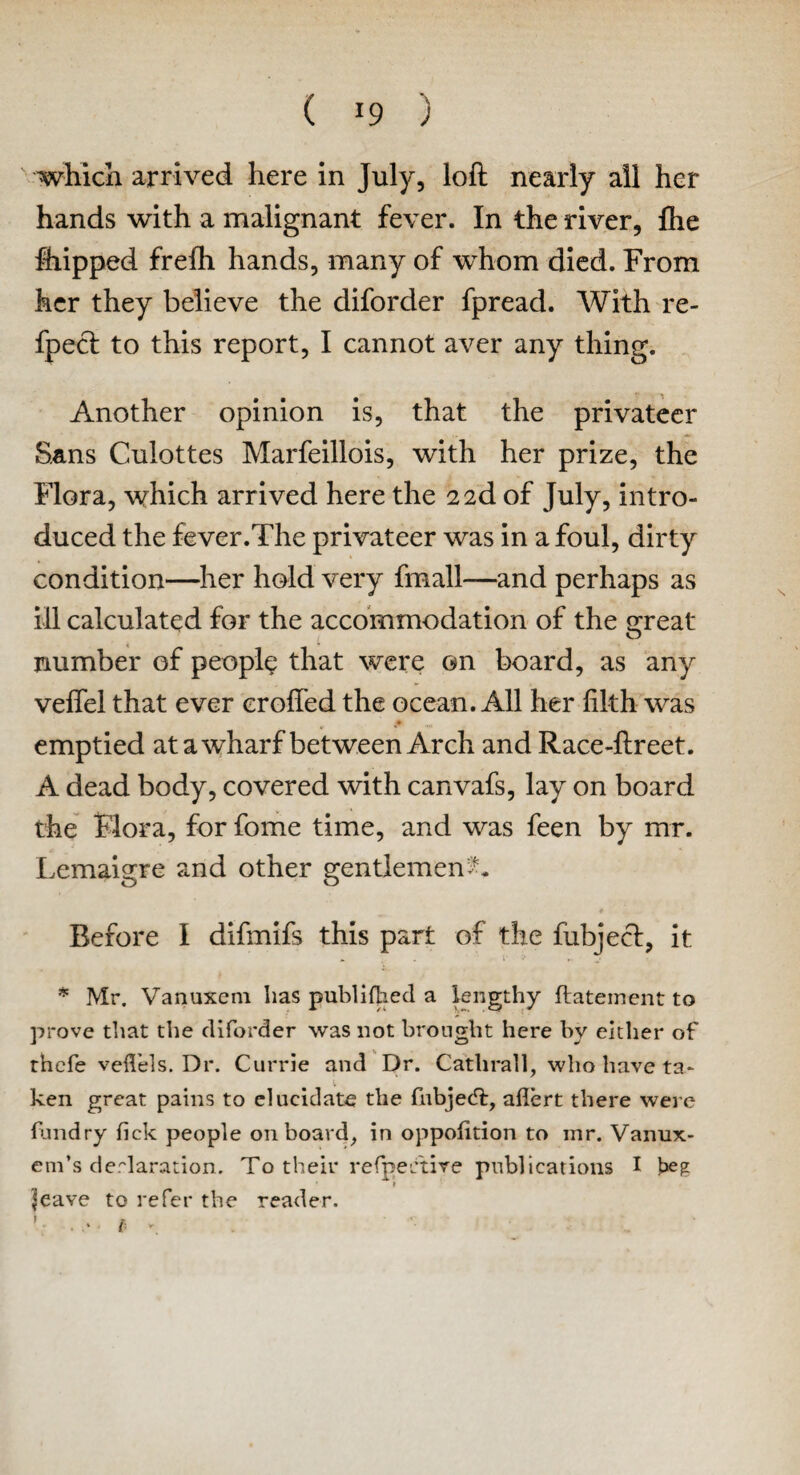 which arrived here in July, loft nearly all her hands with a malignant fever. In the river, Ihe feipped frefh hands, many of whom died. From her they believe the diforder fpread. With re- fpeci to this report, I cannot aver any thing. Another opinion is, that the privateer Sans Culottes Marfeillois, with her prize, the Flora, which arrived here the 2 2d of July, intro¬ duced the fever.The privateer was in a foul, dirty condition—her hold very fmall—and perhaps as ill calculated for the accommodation of the great number of people that were on board, as any vefiel that ever crofted the ocean. All her filth was emptied at a wharf between Arch and Race-ftreet. A dead body, covered with canvafs, lay on board the Flora, for fome time, and was feen by mr. Lemaigre and other gentlemen A Before I difmifs this part of the fubject, it * Mr. Vanuxem has publiflied a lengthy flatement to prove that the diforder was not brought here by either of thefe vefl’els. Dr. Currie and Dr. Catlirall, who have ta¬ ken great pains to elucidate the fubjedl, aflert there were fundry fick people onboard, in oppolition to mr. Vanux- era’s declaration. To their refpertire publications I beg Jeave to refer the reader.