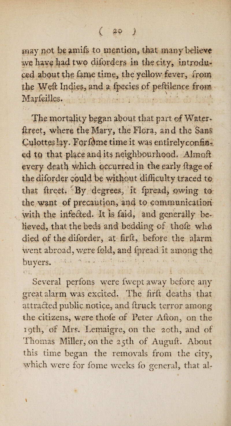 C J may not be amifs to mention, that many believe we have had two diforders in the city, introdu¬ ced about the fame time* the yellow fever, from the Weft Indies, and a fpecies of peftilence from Marfeilles* ' ' • . y; • : ' ; The mortality began about that part of Water* ftreet, where the Mary* the Flora, and the Sans Culottes lay - Forfdme time it was entirely confin¬ ed to that place and its neighbourhood. Almoft every death which occurred in the early fiage of the diforder could be without difficulty traced to that ftreet. * By /degrees, it fpread, owing to the want of precaution, and to communication with the infected. It is laid, and generally be¬ lieved, that the beds and bedding of thofe who died of the diforder, at firft, before the alarm went abroad, were fold, and fpread it among the buyers. • -i -* - / * ■ ‘ l. * »■. • Several perfons were fwept away before any great alarm was excited. The firft deaths that attracted public notice, and ftruck terror among the citizens, were thofe of Peter Afton, on the 19th, of Mrs. Lemaigre, on the 20th, and of Thomas Miller, on the 25th of Auguft. About this time began the removals from the city, which were for fome weeks fo general, that ah \