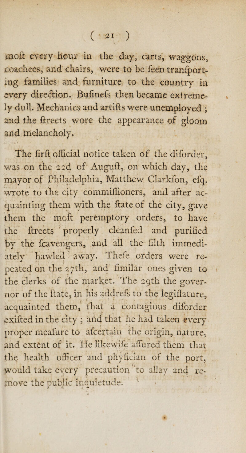 V ' mo£ every hour in the day, carts, waggons, jcoachees, and chairs, were to he feen transport¬ ing families and furniture to the country in every direction. Bufinefs then became extreme¬ ly dull. Mechanics and artifts were unemployed ; and the ftreets wore the appearance of gloom and melancholy. •. ^ \ • The fir ft official notice taken of the diforder, was on the 2 2d of Auguft, on which day, the mayor of Philadelphia, Matthew Clarkfon, efq. wrote to the city comrniffioners, and after ac¬ quainting them with the ftate of the city, gave them, the mcft peremptory orders, to have the ftreets properly cleanfed and purified by the fcavengers, and ail the filth immedi¬ ately hawled away. Thefe orders were re¬ peated on the 27th, and Similar ones given to the clerks of the market. The 29th the gover¬ nor of the State, in his addrefs to the legislature, acquainted them, that a contagious diforder exifted in the city ; and that he had taken every proper meafure to afcertain the origin, nature, and extent of it. He likewise allured them that i r y ' f> the health officer and phyftcian of the port, would take every precaution ‘to allay and re¬ move the public incmietude.