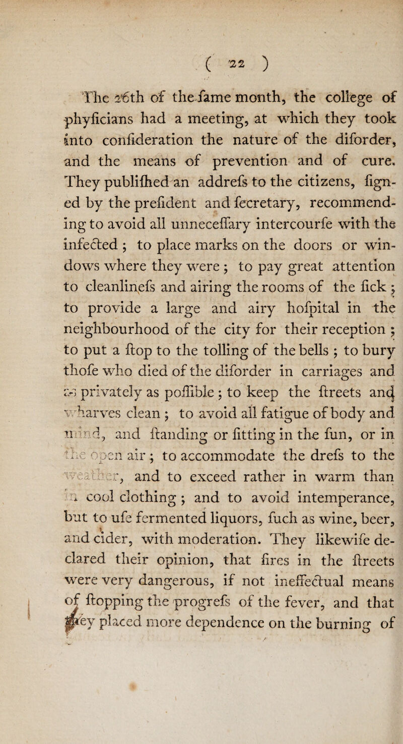 The a*6th of the fame month, the college of phyficians had a meeting, at which they took into confideration the nature of the diforder, and the means of prevention and of cure. They publifhed an addrefs to the citizens, fign- ed by the prefident and fecretary, recommend¬ ing to avoid all unneceflary intercourfe with the infected ; to place marks on the doors or win¬ dows where they were ; to pay great attention to cleanlinefs and airing the rooms of the lick ; to provide a large and airy hofpital in the neighbourhood of the city for their reception ; to put a hop to the tolling of the bells ; to bury thofe who died of the diforder in carriages and a-s privately as pofiible ; to keep the ftreets anc| wharves clean ; to avoid all fatigue of body and n \r d, and handing or fitting in the fun, or in !lie open air; to accommodate the drefs to the and to exceed rather in warm than . cool clothing ; and to avoid intemperance, i* but to ufe fermented liquors, fuch as wine, beer, and cider, with moderation. They likewife de¬ clared their opinion, that fires in the fireets were very dangerous, if not ineffectual means of flopping the progrefs of the fever, and that p*ey placed more dependence on the burning of