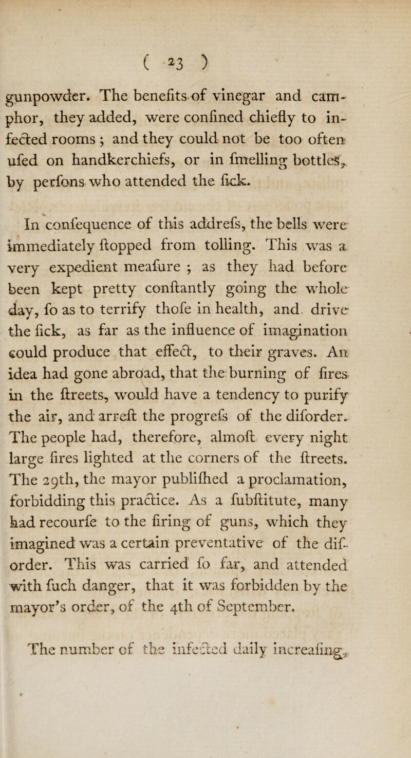 gunpowder. The benefits of vinegar and cam¬ phor, they added, were confined chiefly to in¬ fected rooms ; and they could not be too often ufed on handkerchiefs, or in fuelling bottled, by perfons who attended the fick. In confequence of this addrefs, the bells were immediately flopped from tolling. This was a very expedient meafure ; as they had before been kept pretty conftantly going the whole day, fo as to terrify thofe in health, and drive the fick, as far as the influence of imagination could produce that effect, to their graves. An idea had gone abroad, that the burning of fires in the ftreets, would have a tendency to purify the air, and arreft the progrefs of the diforder. The people had, therefore, almoft every night large fires lighted at the corners of the ftreets. The 29th, the mayor publifhed a proclamation, forbidding this practice. As a fubftitute, many had recourfe to the firing of guns, which they imagined was a certain preventative of the dif¬ order. This was carried fo far, and attended with fuch danger, that it was forbidden by the mayor’s order, of the 4th of September. The number of the infected daily increafrng.