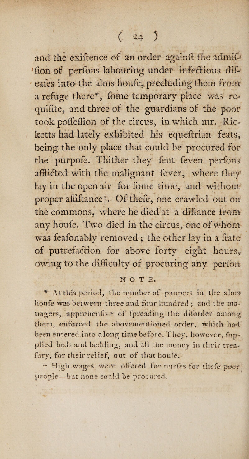 ^ » **. * t and the exigence of an order againft the admiffi > r ‘ « ' Tionof perfons labouring under infectious diffi eafes into the alms houfe* precluding them from a refuge there*, fome temporary place was re- quifite, and three of the guardians of the poor took poffeflion of the circus, in which mr. Ric¬ ketts had lately exhibited his equefcrian feats, being the only place that could be procured for the purpofe. Thither they fent feven perfons afflicted with the malignant fever, where they lay in the open air for fome time, and without proper affiftancef. Of thefe, one crawled out on the commons, where he died at a diftance from any houfe. Two died in the circus, one of whom was feafonably removed ; the other lay in a ftate of putrefaction for above forty eight hours, owing to the difficulty of procuring any perfonr NOTE. * At this period, the number of paupers in the alms houfe was between three and four hundred ; and the ma¬ nagers, apprehenfive of fpreading the di-ford er among them, enforced the above-mentioned order, which had been entered into along time before. They, however, fop- plied beds and bedding, and all the money in their trea- fnry, for their relief, out of that houfe. f High wages were offered for nurfes for thefe poor peopje—hut none could he procured.