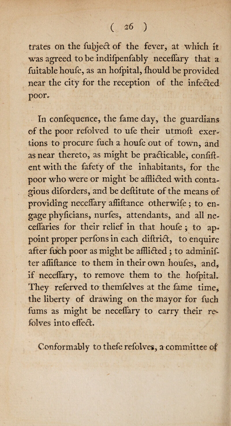 tfates on the fubject of the fever, at which it was agreed to be indifpenfably neceffary that a fuitable houfe, as an hofpital, fhould be provided near the city for the reception of the infected poor. In confequence, the fame day, the guardians of the poor refolved to ufe their utmoft exer¬ tions to procure fuch a honfe out of town, and as near thereto, as might be practicable, conftft- ent with the fafety of the inhabitants, for the poor who were or might be afflicted with conta¬ gious diforders, and be deftitute of the means of providing neceffary affiftance otherwife ; to en¬ gage phylicians, nurfes, attendants, and all ne- ceffaries for their relief in that houfe ; to ap¬ point proper perfons in each diftrid, to enquire after fiich poor as might be afflicted ; to adminif- ter affiftance to them in their own houfes, and, if neceffary, to remove them to the hofpital. They referved to themfelves at the fame time, the liberty of drawing on the mayor for fuch fums as might be neceffary to carry their re- folves into effect. Conformably to thefe refolves, a committee of