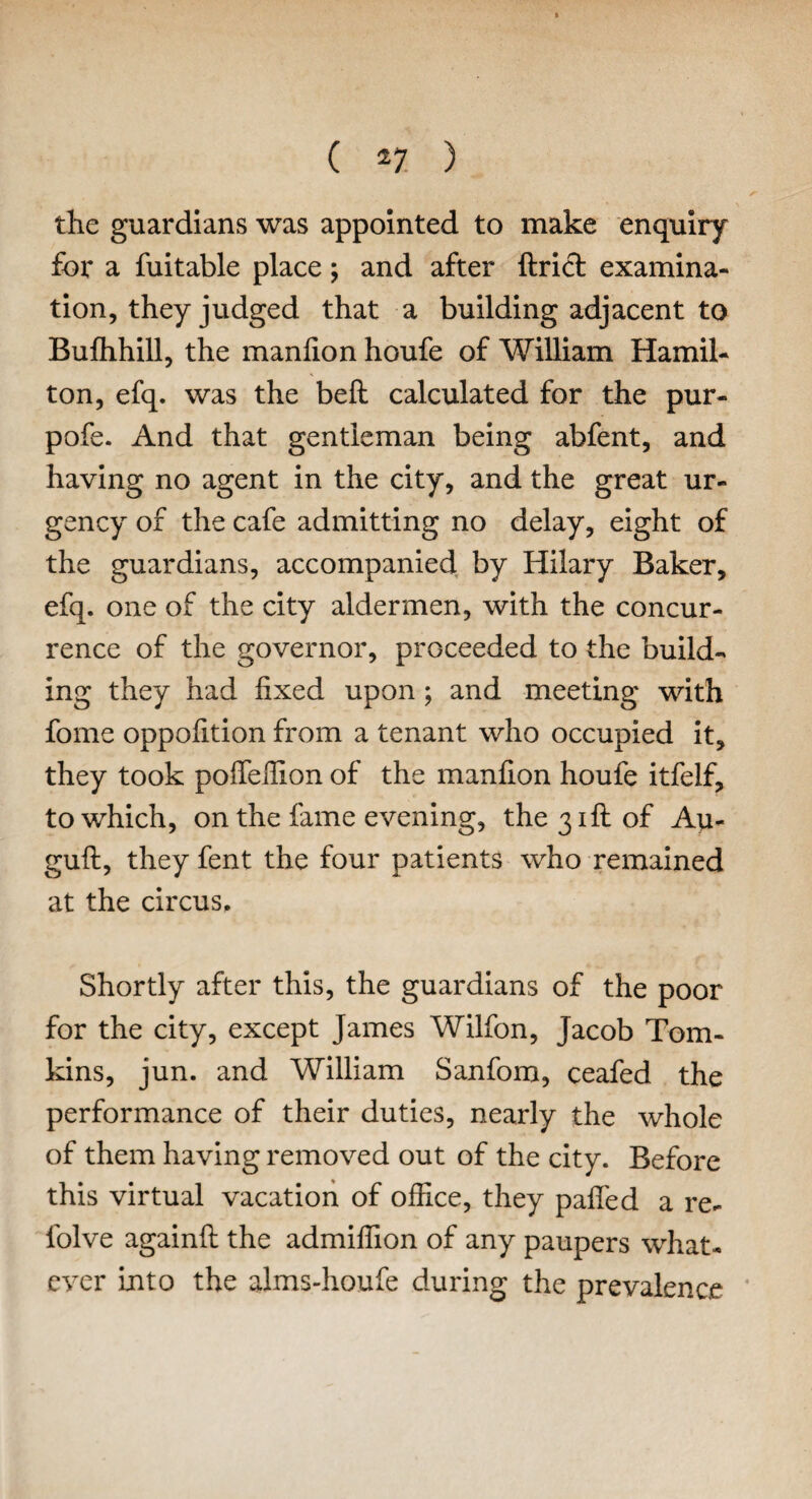 the guardians was appointed to make enquiry for a fuitable place; and after Uriel: examina¬ tion, they judged that a building adjacent to Bufhhill, the manfion houfe of William Hamil¬ ton, efq. was the bell calculated for the pur- pofe. And that gentleman being abfent, and having no agent in the city, and the great ur¬ gency of the cafe admitting no delay, eight of the guardians, accompanied by Hilary Baker, efq. one of the city aldermen, with the concur¬ rence of the governor, proceeded to the build¬ ing they had fixed upon ; and meeting with fome oppofition from a tenant who occupied it, they took pofieffion of the manfion houfe itfelf, to which, on the fame evening, the 31ft of Au- guft, they fent the four patients who remained at the circus. Shortly after this, the guardians of the poor for the city, except James Wilfon, Jacob Tom¬ kins, jun. and William Sanfom, ceafed the performance of their duties, nearly the whole of them having removed out of the city. Before this virtual vacation of office, they pafled a re- folve againfi: the admiffion of any paupers what¬ ever into the alms-houfe during the prevalence