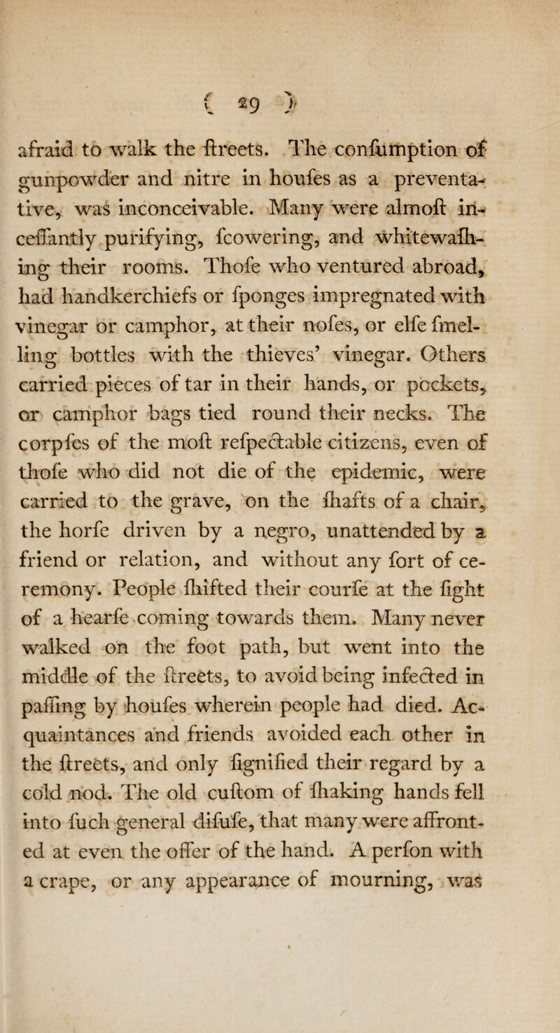 afraid to walk the ffreets. The confumption of gunpowder and nitre in houfes as a preventa^ tive, was inconceivable. Many were almoft in- ceffantly purifying, (cowering, and whitewafli- ing their rooms. Thofe who ventured abroad, had handkerchiefs or fponges impregnated with vinegar or camphor, at their nofes, or elfe brid¬ ling bottles with the thieves’ vinegar. Others carried pieces of tar in their hands, or pockets, or camphor bags tied round their necks. The corpfes of the moft refpectable citizens, even of thofe who did not die of the epidemic, were carried to the grave, on the (hafts of a chair, the horfe driven by a negro, unattended by a friend or relation, and without any fort of ce¬ remony. People (hifted their courfe at the fight of a hearfe coming towards them. Many never walked on the foot path, but went into the middle of the ffreets, to avoid being infected in palling by houfes wherein people had died. Ac¬ quaintances and friends avoided each other in the ffreets, and only lignified their regard by a cold nod. The old cuftom of (haking hands fell into fuch general difufe, that many were affront¬ ed at even the offer of the hand. A perfon with a crape, or any appearance of mourning, was