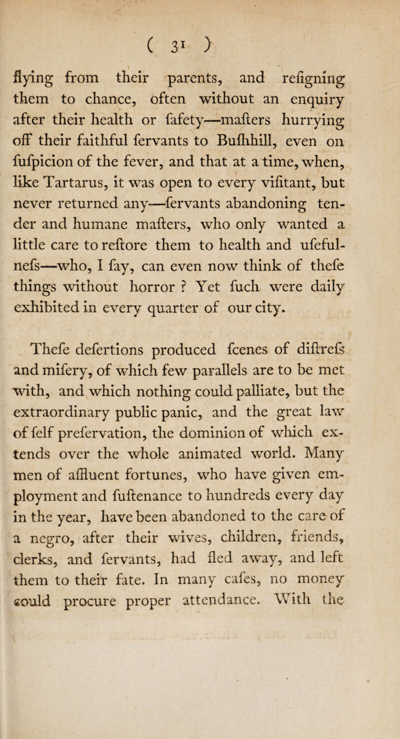 flying from their parents, and refigning them to chance, often without an enquiry after their health or fafety—mailers hurrying off their faithful fervants to Bufhhill, even on fufpicion of the fever, and that at a time, when, like Tartarus, it was open to every viiitant, but never returned any—fervants abandoning ten¬ der and humane mailers, who only wanted a little care to reilore them to health and ufeful- nefs—who, I fay, can even now think of thefe things without horror ? Yet fuch were daily exhibited in every quarter of our city. Thefe defertions produced fcenes of diflrefe and mifery, of which few parallels are to be met with, and which nothing could palliate, but the extraordinary public panic, and the great law of felf prefervation, the dominion of which ex¬ tends over the whole animated world. Many men of affluent fortunes, who have given em¬ ployment and fuilenance to hundreds every day in the year, have been abandoned to the care of a negro, after their wives, children, friends, clerks, and fervants, had fled away, and left them to their fate. In many cafes, no money £Ould procure proper attendance. With the