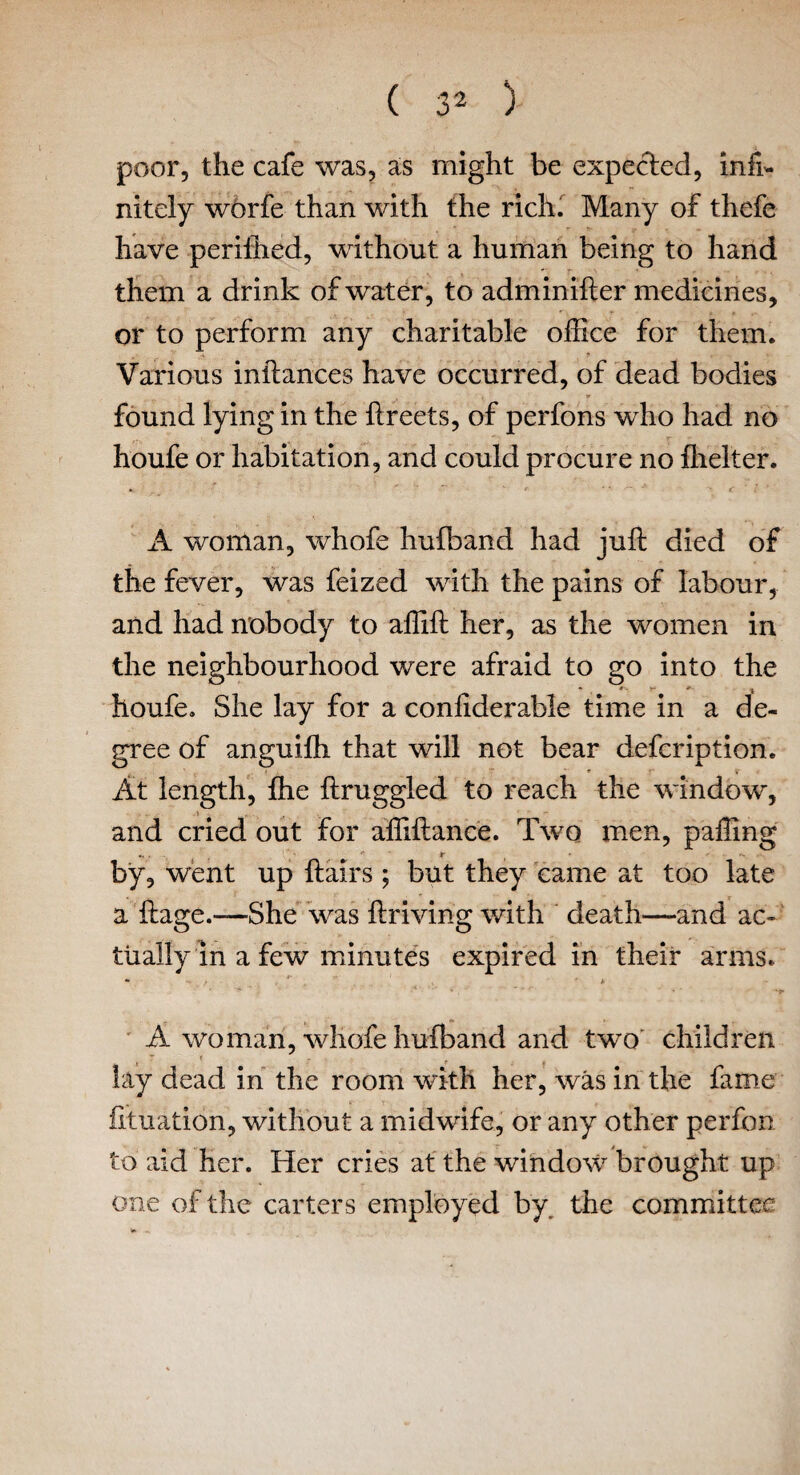poor, the cafe was, as might be expected, infi¬ nitely worfe than with the rich. Many of thefe have perilhed, without a human being to hand them a drink of water, to adminifter medicines, or to perform any charitable office for them. Various inftances have occurred, of dead bodies found lying in the ftreets, of perfons who had no houfe or habitation, and could procure no fheiter. A woman, whofe hufband had juft died of the fever, was feized with the pains of labour, and had nobody to affift her, as the women in the neighbourhood were afraid to go into the houfe. She lay for a conliderable time in a de¬ gree of anguifh that will not bear defcription. At length, fhe ftruggied to reach the window, and cried out for affiftance. Two men, paffing by, went up ftairs ; but they came at too late a ftage.—-She was ftriving with death—and ac¬ tually in a few minutes expired in their arms. *■ ** . *■ ■ ^ , ‘ ’ 1 , * • A woman, whofe hufband and two children lay dead in the room with her, was in the fame fituation, without a midwife, or any other perfon to aid her. Her cries at the window brought up one of the carters employed by the committee